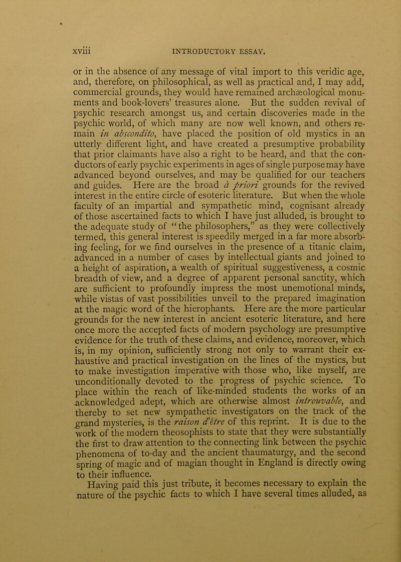 or in the absence of any message of vital import to this veridic age, and, therefore, on philosophical, as well as practical and, I may add, commercial grounds, they would have remained archseological monu- ments and book-lovers’ treasures alone. But the sudden revival of psychic research amongst us, and certain discoveries made in the psychic world, of vvhich many are now well known, and others re- main in abscondito, have placed the position of old mystics in an utterly different light, and have created a presumptive probability that prior claimants have also a right to be heard, and that the con- ductors of early psychic experiments in ages of single purposemay have advanced beyond ourselves, and may be qualified for our teachers and guides. Here are the broad a priori grounds for the revived interest in the entire circle of esoteric literature. But when the whole faculty of an impartial and sympathetic mind, cognisant already of those ascertained facts to which I have just alluded, is brought to the adequate study of “ the philosophers,” as they were collectively termed, this general interest is speedily merged in a far more absorb- ing feeling, for we find ourselves in the presence of a titanic claim, advanced in a number of cases by intellectual giants and joined to a height of aspiration, a wealth of spiritual suggestiveness, a cosmic breadth of view, and a degree of apparent personal sanctity, which are sufficient to profoundly impress the most unemotional minds, while vistas of vast possibilities unveil to the prepared imagination at the magic word of the hierophants. Here are the more particular grounds for the new interest in ancient esoteric literature, and here once more the accepted facts of modera psychology are presumptive evidence for the truth of these claims, and evidence, moreover, which is, in my opinion, sufficiently strong not only to warrant their ex- haustive and practical investigation on the lines of the mystics, but to make investigation imperative with those who, like myself, are unconditionally devoted to the progress of psychic Science. To place within the reach of like-minded students the works of an acknowledged adept, which are otherwise almost uiirouvable, and thereby to set new sympathetic investigators on the track of the grand mysteries, is the raison d'etre of this reprint. It is due to the work of the modera theosophists to state that they were substantially the first to draw attention to the connecting link between the psychic phenomena of to-day and the ancient thaumaturgy, and the second spring of magic and of magian thought in England is directly owing to their influence. Having paid this just tribute, it becomes necessary to explain the nature of the psychic facts to which I have several times alluded, as