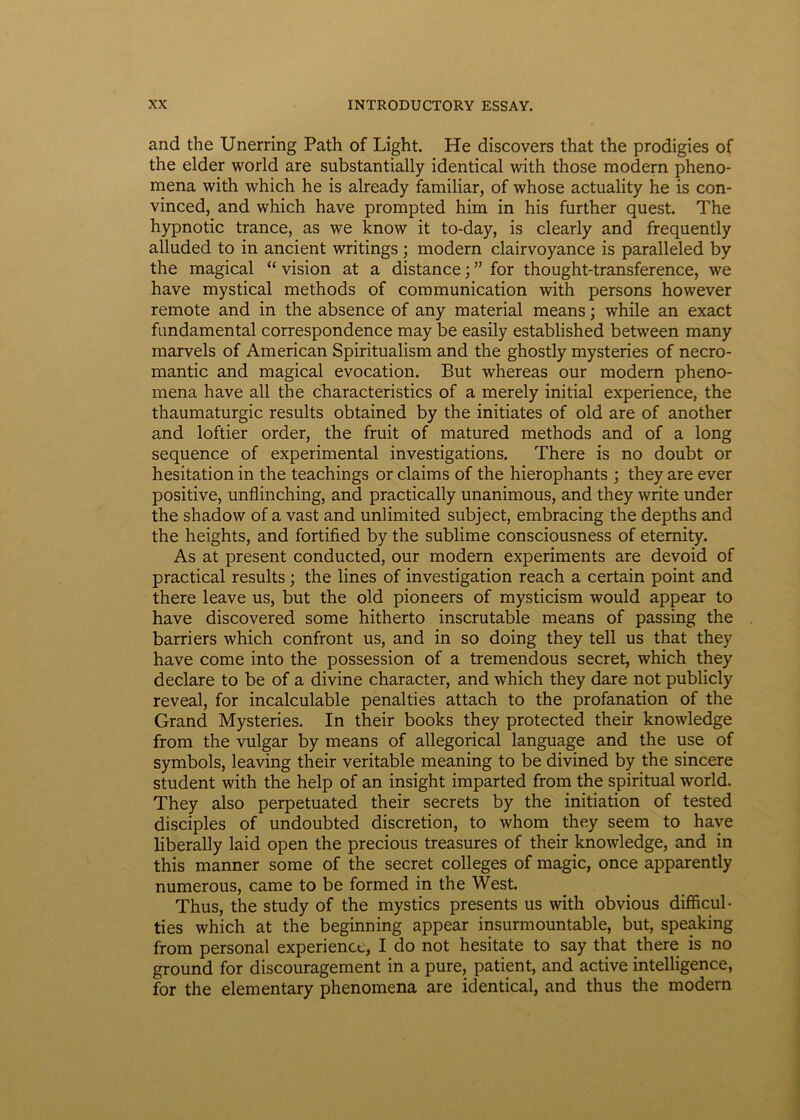 and the Unerring Path of Light. He discovers that the prodigies of the elder world are substantially identical with those modera pheno- mena with which he is already familiar, of whose actuality he is con- vinced, and which have prompted him in his further quest. The hypnotic trance, as we know it to-day, is clearly and frequently alluded to in ancient writings ; modera clairvoyance is paralleled by the magical “ vision at a distance; ” for thought-transference, we have mystical methods of communication with persons however remote and in the absence of any material means; while an exact fundamental correspondence may be easily established between many marvels of American Spiritualism and the ghostly mysteries of necro- mantic and magical evocation. But whereas our modera pheno- mena have all the characteristics of a merely initial experience, the thaumaturgic results obtained by the initiates of old are of another and loftier order, the fruit of matured methods and of a long sequence of experimental investigations. There is no doubt or hesitation in the teachings or claims of the hierophants ; they are ever positive, unflinching, and practically unanimous, and they write under the shadow of a vast and unlimited subject, embracing the depths and the heights, and fortified by the sublime consciousness of etemity. As at present conducted, our modera experiments are devoid of practical results ; the lines of investigation reach a certain point and there leave us, but the old pioneers of mysticism would appear to have discovered some hitherto inscrutable means of passing the barriers which confront us, and in so doing they teli us that they have come into the possession of a tremendous secret, which they declare to be of a divine character, and which they dare not publicly reveal, for incalculable penalties attach to the profanation of the Grand Mysteries. In their books they protected their knowledge from the vulgar by means of allegorical language and the use of symbols, leaving their veritable meaning to be divined by the sincere student with the help of an insight imparted from the spiritual world. They also perpetuated their secrets by the initiation of tested disciples of undoubted discretion, to whom they seem to have liberally laid open the precious treasures of their knowledge, and in this manner some of the secret colleges of magic, once apparently numerous, came to be formed in the West. Thus, the study of the mystics presents us with obvious difficul- ties which at the beginning appear insurmountable, but, speaking from personal experience, I do not hesitate to say that there is no ground for discouragement in a pure, patient, and active intelligence, for the elementary phenomena are identical, and thus the modera