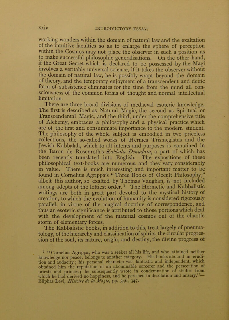 working wonders within the domain of natural law and the exaltation of the intuitive faculties so as to enlarge the sphere of perception within the Cosmos may not place the observer in such a position as to make successful philosophic generalisations. On the other hand, if the Great Secret which is declared to be possessed by the Magi involves a veritably universal Science, if it takes the observer without the domain of natural law, he is possibly wrapt beyond the domain of theory, and the temporary enjoyment of a transcendent and deific form of subsistence eliminates for the time from the mind all con- sciousness of the common forms of thought and normal intellectual limitation. There are three broad divisions of mediaeval esoteric knowledge. The first is described as Natural Magic, the second as Spiritual or Transcendental Magic, and the third, under the comprehensive title of Alchemy, embraces a philosophy and a physical practice which are of the first and consummate importance to the modern student. The philosophy of the whole subject is embodied in two priceless collections, the so-called works of Hermes Trismegistus and the Jewish Kabbalah, which to all intents and purposes is contained in the Baron de Rosenroth’s Kabbala Denudata, a part of which has been recently translated into English. The expositions of these philosophical text-books are numerous, and they vary considerably in value. There is much interesting and important matter to be found in Cornelius Agrippa’s “ Three Books of Occult Philosophy,” albeit this author, so exalted by Thomas Vaughan, is not included among adepts of the loftiest order.1 The Hermetic and Kabbalistic writings are both in great part devoted to the mystical history of creation, to which the evolution of humanity is considered rigorously parallel, in virtue of the magical doctrine of correspondence, and thus an esoteric significance is attributed to those portions which deal with the development of the material cosmos out of the chaotic storm of elementary forces. The Kabbalistic books, in addition to this, treat largely of pneuma- tology, of the hierarchy and classification of spirits, the circular progres- sion of the soul, its nature, origin, and destiny, the divine progress of 1 “Cornelius Agrippa, who was a seeker all his life, and who attained neither knowledge nor peace, belongs to another category. His books abound in erudi- tion and audacity; his personal character was fantastic and independent, which obtained him the reputation of an abominable sorcerer and the persecution of priests and princes ; he subsequently wrote in condemnation of studies from which he had derived no happiness, and he perished in desolation and misery. Eliphas L6vi, Hisloire de la Magie, pp. 346, 347.