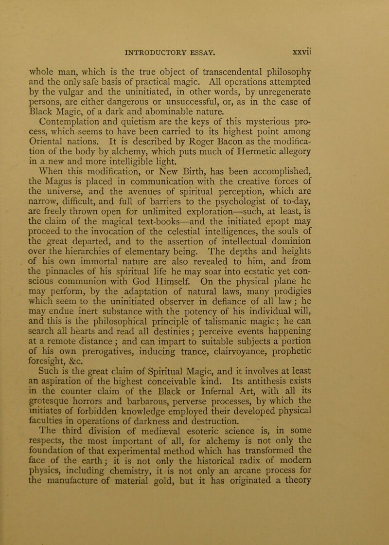 whole man, which is the true object of transcendental philosophy and the only safe basis of practical magic. Ali operations attempted by the vulgar and the uninitiated, in other words, by unregenerate persons, are either dangerous or unsuccessful, or, as in the case of Black Magic, of a dark and abominable nature. Contemplation and quietism are the keys of this mysterious pro- cess, which seems to have been carried to its highest point among Oriental nations. It is described by Roger Bacon as the modifica- tion of the body by alchemy, which puts much of Hermetic allegory in a new and more intelligible light. When this modification, or New Birth, has been accomplished, the Magus is placed in communication with the Creative forces of the universe, and the avenues of spiritual perception, which are narrow, difficult, and full of barriers to the psychologist of to-day, are freely thrown open for unlimited exploration—such, at least, is the claim of the magical text-books—and the initiated epopt may proceed to the invocation of the celestial intelligences, the souls of the great departed, and to the assertion of intellectual dominion over the hierarchies of elementary being. The depths and heights of his own immortal nature are also revealed to him, and from the pinnacles of his spiritual life he may soar into ecstatic yet con- scious communion with God Himself. On the physical plane he may perform, by the adaptation of natural laws, many prodigies which seem to the uninitiated observer in defiance of all law; he may endue inert substance with the potency of his individual will, and this is the philosophical principle of talismanic magic; he can search all hearts and read all destinies; perceive events happening at a remote distance; and can impart to suitable subjects a portion of his own prerogatives, inducing trance, clairvoyance, prophetic foresight, &c. Such is the great claim of Spiritual Magic, and it involves at least an aspiration of the highest conceivable kind. Its antithesis exists in the counter claim of the Black or Infernal Art, with all its grotesque horrors and barbarous, perverse processes, by which the initiates of forbidden knowledge employed their developed physical faculties in operations of darkness and destruction. The third division of mediseval esoteric Science is, in some respects, the most important of all, for alchemy is not only the foundation of that experimental method which has transformed the face of the earth; it is not only the historical radix of modern physics, including chemistry, it is not only an arcane process for the manufacture of material gold, but it has originated a theory