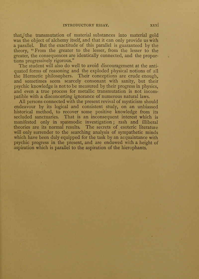 that^the transmutation of material substances into material gold was the object of alchemy itself, and that it can only provide us with a parallel. But the exactitude of this parallel is guaranteed by the theory, “From the greater to the lesser, from the lesser to the greater, the consequences are identically connected, and the propor- tions progressively rigorous.” The student will also do well to avoid discouragement at the anti- quated forms of reasoning and the exploded physical notions of ali the Hermetic philosophers. Their conceptions are crude enough, and sometimes seem scarcely consonant with sanity, but their psychic knowledge is not to be measured by their progress in physics, and even a true process for metallic transmutation is not incom- patible with a disconcerting ignorance of numerous natural laws. Ali persons connected with the present revival of mysticism should endeavour by its logical and consistent study, on an unbiassed historical method, to recover some positive knowledge from its secluded sanctuaries. That is an inconsequent interest which is manifested only in spasmodic investigation; rash and illiberal theories are its normal results. The secrets of esoteric literature will only surrender to the searching analysis of sympathetic minds which have been duly equipped for the task by an acquaintance with psychic progress in the present, and are endowed with a height of aspiration which is parallel to the aspiration of the hierophants.