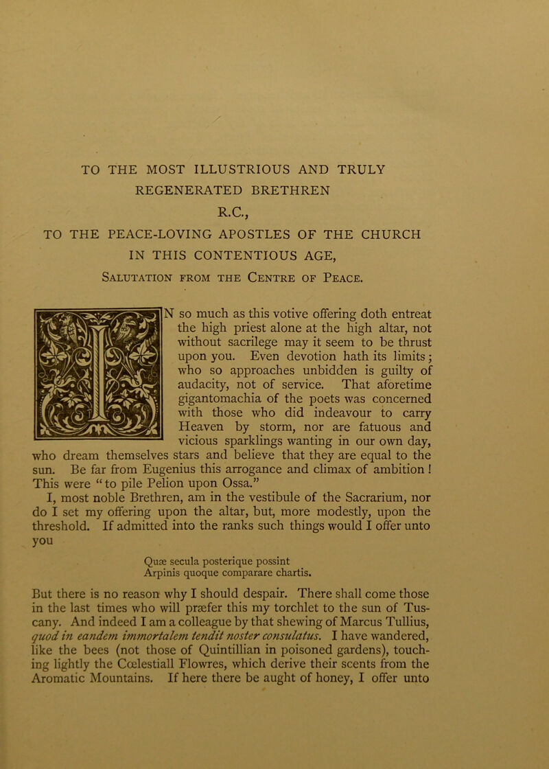 TO THE MOST ILLUSTRIOUS AND TRULY REGENERATED BRETHREN R.C., TO THE PEACE-LOYING APOSTLES OF THE CHURCH IN THIS CONTENTIOUS AGE, Salutation from the Centre of Peace. N so much as this votive offering doth entreat the high priest alone at the high altar, not without sacrilege may it seem to be thrust upon you. Even devotion hath its limits ; who so approaches unbidden is guilty of audacity, not of Service. That aforetirae gigantomachia of the poets was concerned with those who did indeavour to carry Heaven by storm, nor are fatuous and vicious sparklings wanting in our own day, who dream themselves stars and believe that they are equal to the sun. Be far from Eugenius this arrogance and climax of ambition ! This were “to pile Pelion upon Ossa.” I, most noble Brethren, am in the vestibule of the Sacrarium, nor do I set my offering upon the altar, but, more modestly, upon the threshold. If admitted into the ranks such things would I offer unto you Quse secula posterique possint Arpinis quoque comparare chartis. But there is no reason why I should despair. There shall come those in the last times who will prsefer this my torchlet to the sun of Tus- cany. And indeed I am a colleague by that shewing of Marcus Tullius, quod, in ecuidcm immortaleiti tendit noster consulatus. I have wandered, like the bees (not those of Quintillian in poisoned gardens), touch- ing lightly the Ccelestiall Flowres, which derive their scents from the Aromatic Mountains. If here there be aught of honey, I offer unto