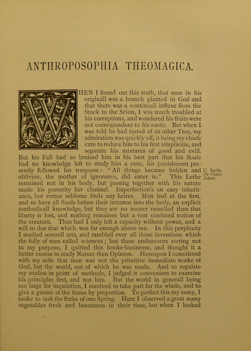 ANTHROPOSOPHIA THEOMAGICA. HEN I found out this truth, that man in his originali was a branch planted in God and that there was a continuall influxe from the Stock to the Scion, I was much troubled at his corruptions, and wondered his fruits were not correspondent to his roote. But when I was told he had tasted of an other Tree, my admiration was quickly ofif, it being my chiefe care to reduce him to his first simplicitie, and separate his mixtures of good and evill. But his Fall had so bruised him in his best part that his Soule had no knowledge left to study him a cure, his punishment pre- sently followed his trespasse: “ Ali things became hidden and c. Agrip. oblivion, the mother of ignorance, did enter in.” This Lethe sd^umt' remained not in his body, but passing together with his nature made his posterity her channel. Imperfectioni an easy inherit- ance, but vertue seldome finds any heires. Man had at the first, and so have ali Souls before their intrance into the body, an explicit methodicall knowledge, but they are no sooner vesselied than that liberty is lost, and nothing remaines but a vast confused notion of the creature. Thus had I only left a capacity without power, and a will to doe that which was far enough above me. In this perplexity I studied severall arts, and rambled over ali those inventions which the folly of man called Sciences; but these endeavours sorting not to my purpose, I quitted this booke-businesse, and thought it a better course to study Nature then Opinion. Hereupon I considered with my selfe that man was not the primitive immediate worke of God, but the world, out of which he was made. And to regulate my studies in point of methode, I judged it convenient to examine his principies first, and not him. But the world in generali being too large for inquisition, I resolved to take part for the whole, and to give a guesse at the frame by proportion. To perfect this my essay, I tooke to task the fruits of one Spring. Here I observed a great many