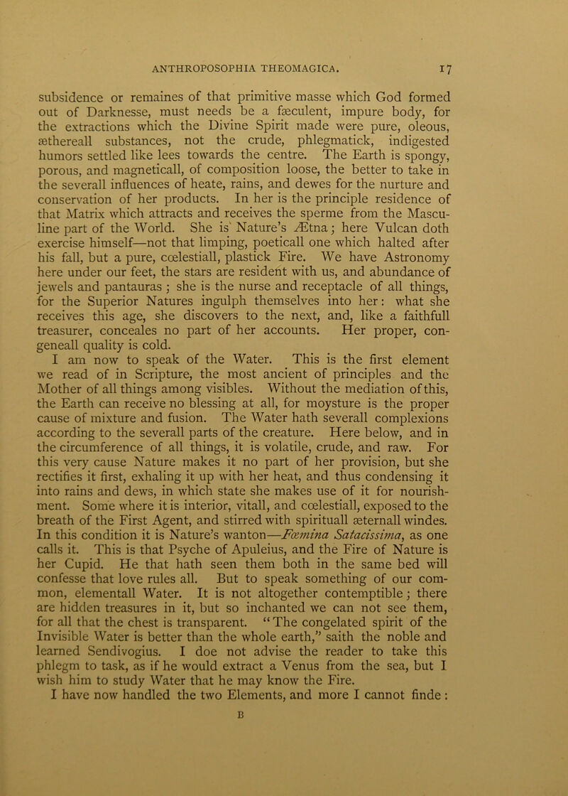 subsidence or remaines of that primitive masse which God formed out of Darknesse, must needs be a faeculent, impare body, for the extractions which the Divine Spirit made were pure, oleous, sethereall substances, not the crude, phlegmatick, indigested humors settled like lees tovvards the centre. The Earth is spongy, porous, and magneticall, of composition loose, the better to take in the severall influences of heate, rains, and dewes for the nurture and conservation of her products. In her is the principle residence of that Matrix which attracts and receives the sperme from the Mascu- line part of the World. She isv Nature’s ^Etna; here Vulcan doth exercise himself—not that limping, poeticall one which halted after his fall, but a pure, ccelestiall, plastick Fire. We have Astronomy here under our feet, the stars are resident with us, and abundance of jewels and pantauras ; she is the nurse and receptacle of all things, for the Superior Natures ingulph themselves into her: what she receives this age, she discovers to the next, and, like a faithfull treasurer, conceales no part of her accounts. Her proper, con- geneall quality is cold. I am now to speak of the Water. This is the first element we read of in Scripture, the most ancient of principies and the Mother of all things among visibles. Without the mediation of this, the Earth can receive no blessing at all, for moysture is the proper cause of mixture and fusion. The Water hath severall complexions according to the severall parts of the creature. Here below, and in the circumference of all things, it is volatile, crude, and raw. For this very cause Nature makes it no part of her provision, but she rectifies it first, exhaling it up with her heat, and thus condensing it into rains and dews, in which state she makes use of it for nourish- ment. Some where it is interior, vitali, and ccelestiall, exposed to the breath of the First Agent, and stirred with spirituali seternall windes. In this condition it is Nature’s wanton—Fcemina Satacissima, as one calls it. This is that Psyche of Apuleius, and the Fire of Nature is her Cupid. He that hath seen them both in the same bed will confesse that love rules all. But to speak something of our com- mon, elementall Water. It is not altogether contemptible; there are hidden treasures in it, but so inchanted we can not see them, for all that the chest is transparent. “The congelated spirit of the Invisible Water is better than the whole earth,” saith the noble and learned Sendivogius. I doe not advise the reader to take this phlegm to task, as if he would extract a Venus from the sea, but I wish him to study Water that he may know the Fire. I have now handled the two Elements, and more I cannot finde : B