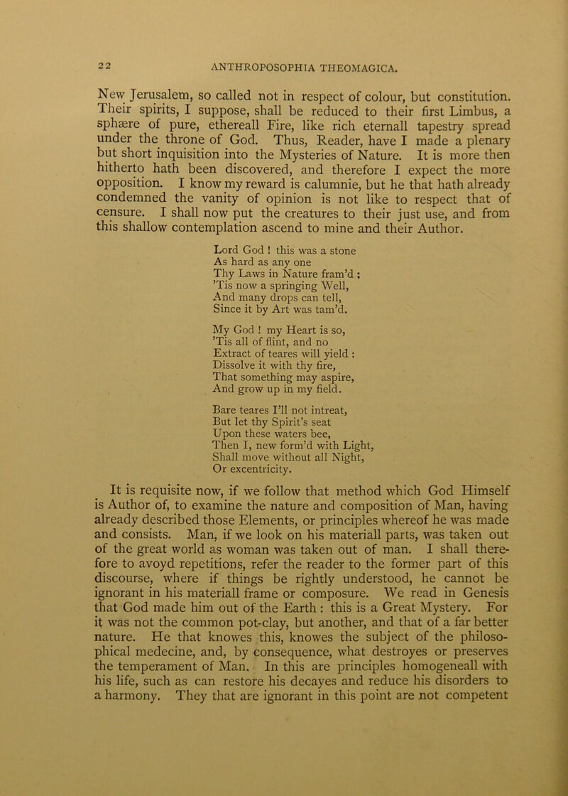 Nevv Jerusalem, so called not in respect of colour, but constitution. Iheir spirits, I suppose, shall be reduced to their first Limbus, a sphaere of pure, ethereall Fire, like rich eternall tapestry spread under the throne of God. Thus, Reader, have I made a plenary but short inquisition into the Mysteries of Nature. It is more then hitherto hath been discovered, and therefore I expect the more opposition. I know rny reward is calumnie, but he that hath already condemned the vanity of opinion is not like to respect that of censure. I shall now put the creatures to their just use, and from this shallow contemplation ascend to mine and their Author. Lord God ! this was a stone As hard as any one Thy Laws in Nature fram’d ; ’Tis now a springing Well, And many drops can teli, Since it by Art was tam’d. My God ! my Heart is so, ’Tis all of flint, and no Extract of teares will yield : Dissolve it with thy fire, That something may aspire, And grow up in my field. Bare teares I’ll not intreat, But let thy Spirit’s seat Upon these waters bee, Then I, new form’d with Light, Shall move without all Night, Or excentricity. It is requisite now, if we follow that method which God Himself is Author of, to examine the nature and composition of Man, having already described those Elements, or principies whereof he was made and consists. Man, if we look on his materiali parts, was taken out of the great world as woman was taken out of man. I shall there- fore to avoyd repetitions, refer the reader to the former part of this discourse, where if things be rightly understood, he cannot be ignorant in his materiali frame or composure. We read in Genesis that God made him out of the Earth : this is a Great Mystery. For it was not the common pot-clay, but another, and that of a far better nature. He that knowes this, knowes the subject of the philoso- phical medecine, and, by consequence, what destroyes or preserves the temperament of Man. In this are principies homogeneall with his life, such as can restore his decayes and reduce his disorders to a harmony. They that are ignorant in this point are not competent