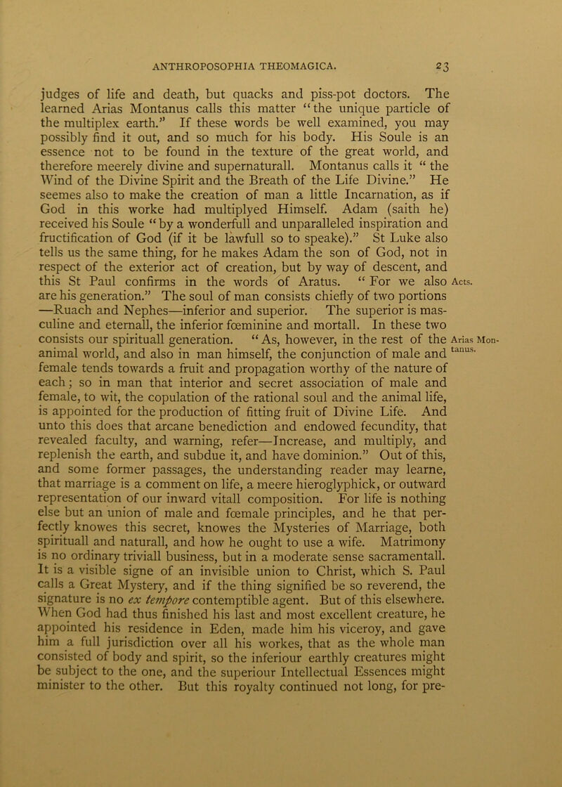 judges of life and death, but quacks and piss-pot doctors. The learned Arias Montanus calls this matter “ the unique particle of the multiplex earth.” If these words be well examined, you may possibly find it out, and so much for his body. His Soule is an essence not to be found in the texture of the great world, and therefore meerely divine and supernaturall. Montanus calls it “ the Wind of the Divine Spirit and the Breath of the Life Divine.” He seemes also to make the creation of man a little Incarnation, as if God in this worke had multiplyed Himself. Adam (saith he) received his Soule “ by a wonderfull and unparalleled inspiration and fructification of God (if it be lawfull so to speake).” St Luke also telis us the same thing, for he makes Adam the son of God, not in respect of the exterior act of creation, but by way of descent, and this St Paul confirms in the words of Aratus. “ For we also Acts. are his generation.” The soul of man consists chiefly of two portions —Ruach and Nephes—inferior and superior. The superioris mas- culine and eternall, the inferior fceminine and mortali. In these two consists our spirituali generation. “ As, however, in the rest of the Arias Mon- animal world, and also in man himself, the conjunction of male and tanus' female tends towards a fruit and propagation worthy of the nature of each; so in man that interior and secret association of male and female, to wit, the copulation of the rational soul and the animal life, is appointed for the production of fitting fruit of Divine Life. And unto this does that arcane benediction and endowed fecundity, that revealed faculty, and warning, refer—Increase, and multiply, and replenish the earth, and subdue it, and have dominion.” Out of this, and some former passages, the understanding reader may learne, that marriage is a comment on life, a meere hieroglyphick, or outward representation of our inward vitali composition. For life is nothing else but an union of male and fcemale principies, and he that per- fectly knowes this secret, knowes the Mysteries of Marriage, both spirituali and naturali, and how he ought to use a wife. Matrimony is no ordinary triviali business, but in a moderate sense sacramentall. It is a visible signe of an invisible union to Christ, which S. Paul calls a Great Mystery, and if the thing signified be so reverend, the signature is no ex tempore contemptible agent. But of this elsewhere. When God had thus finished his last and most excellent creature, he appointed his residence in Eden, made him his viceroy, and gave him a full jurisdiction over all his workes, that as the whole man consisted of body and spirit, so the inferiour earthly creatures might be subject to the one, and the superiour Intellectual Essences might minister to the other. But this royalty continued not long, for pre-