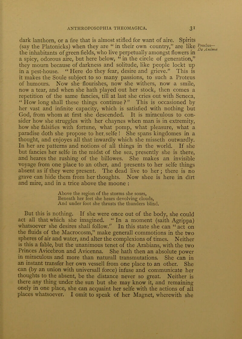 dark lanthorn, or a fire that is almost stifled for want of aire. Spirits (say the Platonicks) when they are “ in their own country,” are like the inhabitants of green fields, who live perpetually amongst flowers in a spicy, odorous aire, but here below, “ in the circle of generation,” they mourn because of darkness and solitude, like people lockt up in a pest-house. “ Here do they fear, desire and grieve.” This is it makes the Soule subject to so many passions, to such a Proteus of humours. Now she flourishes, now she withers, now a smile, now a tear, and when she hath played out her stock, then comes a repetition of the same fancies, till at last she cries out with Seneca, “ How long shall these things continue ? ” This is occasioned by her vast and infinite capacity, which is satisfied with nothing but God, from whom at first she descended. It is miraculous to con- sider how she struggles with her chaynes when man is in extremity, how she falsifies with fortune, what pomp, what pleasure, what a paradise doth she propose to her, selfe ! She spans kingdomes in a thought, and enjoyes all that inwardly which she misseth outwardly. In her are patterns and notions of all things in the world. If she but fancies her selfe in the midst of the sea, presently she is there, and heares the rushing of the billowes. She makes an invisible voyage from one place to an other, and presents to her selfe things absent as if they were present. The dead live to her; there is no grave can hide them from her thoughts. Now shee is here in dirt and mire, and in a trice above the moone : Above the region of the storms she soars, Beneath her feet she hears devolving clouds, And under foot she thrusts the thunders blind. But this is nothing. If she were once out of the body, she could act all that.which she imagined. “In a moment (saith Agrippa) whatsoever she desires shall follow.’’ In this state she can “ act on the fluids of the Macrocosm,” make generali commotions in the two spheres of air and water, and alter the complexions of times. Neither is this a fable, but the unanimous tenet of the Arabians, with the two Princes Avicebron and Avicenna. She hath then an absolute power in miraculous and more than naturali transmutations. She can in an instant transfer her own vessell from one place to an other. She can (by an union with universali force) infuse and communicate her thoughts to the absent, be the distance never so great. Neither is there any thing under the sun but she may know it, and remaining onely in one place, she can acquaint her selfe with the actions of all places whatsoever. I omit to speak of her Magnet, wherewith she Proclus— De A nima
