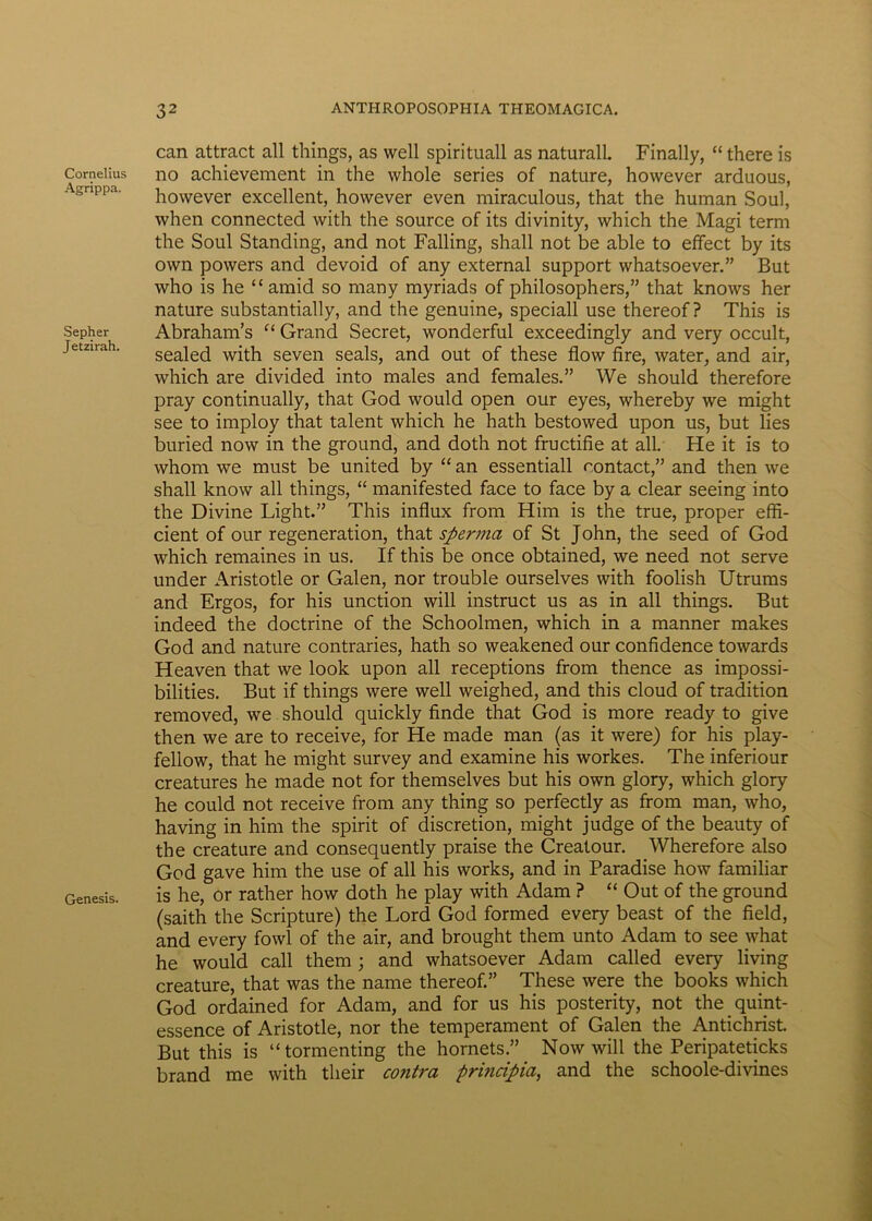 Cornelius Agrippa. Sepher Jetzirah. Genesis. can attract ali things, as well spirituali as naturali. Finally, “ there is no achievement in the whole series of nature, however arduous, however excellent, however even miraculous, that the human Soul, when connected with the source of its divinity, which the Magi term the Soul Standing, and not Falling, shall not be able to effect by its own powers and devoid of any external support whatsoever.” But who is he “ amid so many myriads of philosophers,” that knows her nature substantially, and the genuine, speciali use thereof ? This is Abraham’s “ Grand Secret, wonderful exceedingly and very occult, sealed with seven seals, and out of these flow fire, water, and air, which are divided into males and females.” We should therefore pray continually, that God would open our eyes, whereby we raight see to imploy that talent which he hath bestowed upon us, but lies buried now in the ground, and doth not fructifie at ali. He it is to whom we must be United by “ an essentiali contact,” and then we shall know all things, “ manifested face to face by a ciear seeing into the Divine Light.” This influx from Him is the true, proper effi- cient of our regeneration, that sperma of St John, the seed of God which remaines in us. If this be once obtained, we need not serve under Aristotle or Galen, nor trouble ourselves with foolish Utrums and Ergos, for his unction will instruet us as in all things. But indeed the doctrine of the Schoolmen, which in a manner makes God and nature contraries, hath so weakened our confidence towards Heaven that we look upon all receptions from thence as impossi- bilities. But if things were well weighed, and this cloud of tradition removed, we should quickly finde that God is more ready to give then we are to receive, for He made man (as it were) for his play- fellow, that he might survey and examine his workes. The inferiour creatures he made not for themselves but his own glory, which glory he could not receive from any thing so perfectly as from man, who, having in him the spirit of discretion, might judge of the beauty of the creature and consequently praise the Creatour. Wherefore also God gave him the use of all his works, and in Paradise how familiar is he, or rather how doth he play with Adam ? “ Out of the ground (saith the Scripture) the Lord God formed every beast of the field, and every fowl of the air, and brought them unto Adam to see what he would call them ; and whatsoever Adam called every living creature, that was the name thereof.” These were the books which God ordained for Adam, and for us his posterity, not the quint- essence of Aristotle, nor the temperament of Galen the Antichrist. But this is “ tormenting the hornets.” Now will the Peripateticks brand me with tlieir contra principia, and the schoole-divines