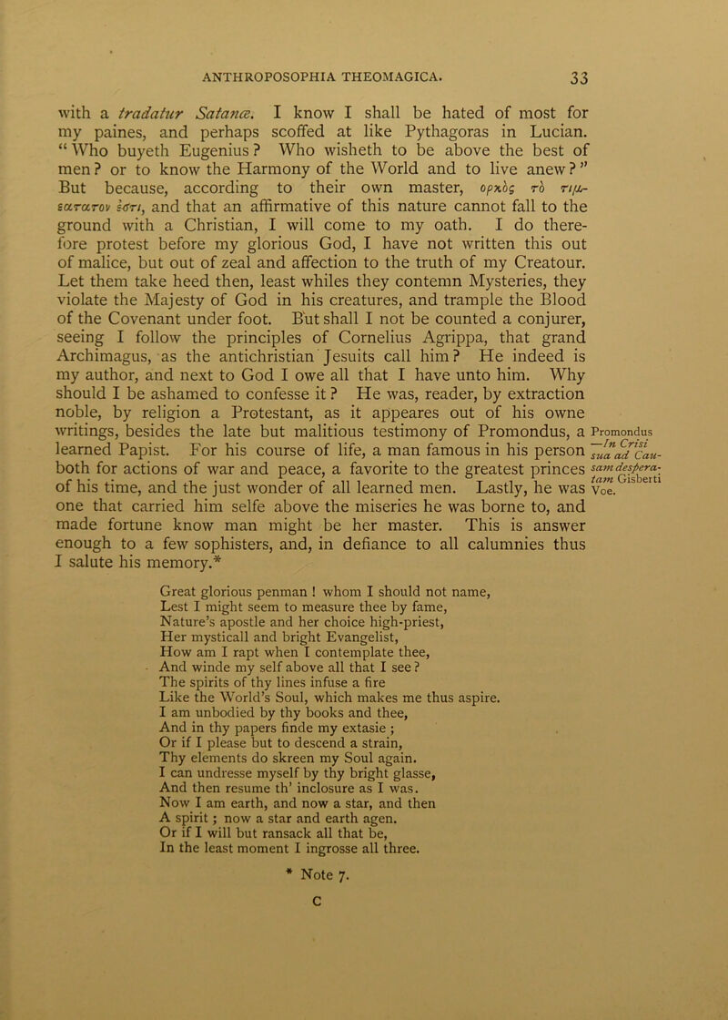 with a tradatur Satance. I know I shall be hated of most for my paines, and perhaps scoffed at like Pythagoras in Lucian. “ Who buyeth Eugenius ? Who wisheth to be above the best of men? or to know the Harmony of the World and to live anew?” But because, according to their ovvn master, opxbg r'o ti/j^ eararov hsn, and that an affirmative of this nature cannot fall to the ground with a Christian, I will come to my oath. I do there- fore protest before my glorious God, I have not written this out of malice, but out of zeal and affection to the truth of my Creatour. Let them take heed then, least whiles they contemn Mysteries, they violate the Majesty of God in his creatures, and trample the Blood of the Covenant under foot. But shall I not be counted a conjurer, seeing I follow the principies of Cornelius Agrippa, that grand Archimagus, as the antichristian Jesuits call him? He indeed is my author, and next to God I owe all that I have unto him. Why should I be ashamed to confesse it ? He was, reader, by extraction noble, by religion a Protestant, as it appeares out of his owne writings, besides the late but malitious testimony of Promondus, a Promondus learned Papist. For his course of life, a man famous in his person TuaaPcau- both for actions of war and peace, a favorite to the greatest princes ^ operti of his time, and the just wonder of all learned men. Lastly, he was voe. one that carried him selfe above the miseries he was borne to, and made fortune know man might be her master. This is answer enough to a few sophisters, and, in defiance to all calumnies thus I salute his memory.* Great glorious penman ! whom I should not narae, Lest I might seem to measure thee by fame, Nature’s apostle and her choice high-priest, Her mysticall and bright Evangelist, How am I rapt when I contemplate thee, • And winde my self above all that I see ? The spirits of thy lines infuse a fire Like the World’s Soul, which makes me thus aspire. I am unbodied by thy books and thee, And in thy papers finde my extasie ; Or if I please but to descend a strain, Thy elements do skreen my Soul again. I can undresse myself by thy bright glasse, And then resume th’ inclosure as I was. Now I am earth, and now a star, and then A spirit; now a star and earth agen. Or if I will but ransack all that be, In the least moment I ingrosse all three. * Note 7. C