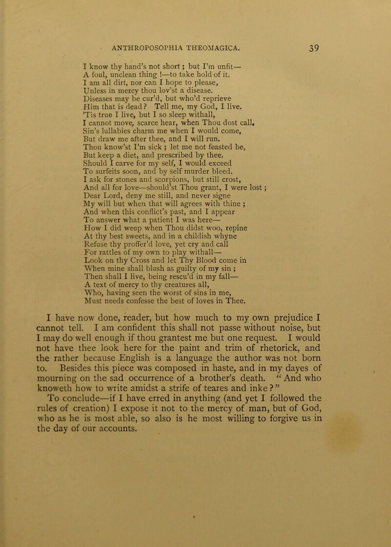 I know thy hand’s not short; but Fm unfit— A foul, unclean thing !—to take hold of it. I am ali dirt, nor can I hope to please, Unless in mercy thou lov’st a disease. Diseases may be cur’d, but who’d reprieve Flim that is dead ? Teli me, my God, I live. ’Tis true I live, but I so sleep withall, I cannot move, scarce hear, when Thou dost call. Sin’s lullabies charm me when I would come, But draw me after thee, and I will run. Thou know’st Fm sick ; let me not feasted be, But keep a diet, and prescribed by thee. Should I carve for my self, I would exceed To surfeits soon, and by self murder bleed. I ask for stones and scorpions, but stili crost, And all for love—should’st Thou grant, I were lost; Dear Lord, deny me stili, and never signe My will but when that will agrees with thine ; And when this conflicfs past, and I appear To answer what a patient I was here— How I did weep when Thou didst woo, repine At thy best sweets, and in a childish whyne Refuse thy proifer’d love, yet cry and call For rattles of my own to play withall— Look on thy Cross and let Thy Blood come in When mine shall blush as guilty of my sin ; Then shall I live, being rescu’d in my fall— A text of mercy to thy creatures all, Who, having seen the worst of sins in me, Must needs confesse the best of loves in Thee. I have now done, reader, but how much to my own prejudice I cannot teli. I am confident this shall not passe without noise, but I may do well enough if thou grantest me but one request. I would not have thee look here for the paint and trim of rhetorick, and the rather because English is a language the author was not born to. Besides this piece was composed in haste, and in my dayes of mouming on the sad occurrence of a brother’s death. “ And who knoweth how to write amidst a strife of teares and inke ? ” To conclude—if I have erred in anything (and yet I followed the rules of creation) I expose it not to the mercy of man, but of God, who as he is most able, so also is he most willing to forgive us in the day of our accounts.