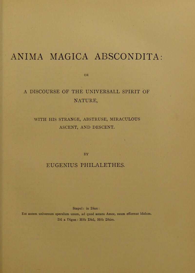 ANIMA MAGICA ABSCONDITA OR V A DISCOURSE OF THE UNIVERSALL SPIRIT OF NATURE,. WITH HIS STRANGE, ABSTRUSE, MIRACULOUS ASCENT, AND DESCENT. BY EUGENIUS PHILALETHES. Stapul: in Dion : Est autem universum speculum unum, ad quod astans Amor, suum efformat idolum. Du a Digon: H&b Dhu, Heb Dhim.