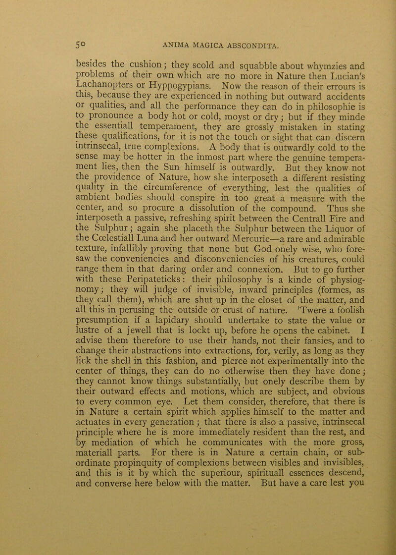 besides the cushion; they scold and squabble about whymzies and problems of their own which are no more in Nature then Lucian’s Lachanopters or Hyppogypians. Now the reason of their errours is this, because they are experienced in nothing but outward accidents or qualities, and ali the performance they can do in philosophie is to pronounce a body hot or cold, moyst or dry; but if they minde the essentiali temperament, they are grossly mistaken in stating these qualifications, for it is not the touch or sight that can discern intrinsecal, true complexions. A body that is outwardly cold to the sense may be hotter in the inmost part where the genuine tempera- ment lies, then the Sun himself is outwardly. But they know not the providence of Nature, how she interposeth a different resisting quality in the circumference of everything, lest the qualities of ambient bodies should conspire in too great a measure with the center, and so procure a dissolution of the compound. Thus she interposeth a passive, refreshing spirit between the Centrali Fire and the Sulphur; again she placeth the Sulphur between the Liquor of the Coelestiall Luna and her outward Mercurie—a rare and admirable texture, infallibly proving that none but God onely wise, who fore- saw the conveniencies and disconveniencies of his creatures, could range them in that daring order and connexion. But to go further with these Peripateticks: their philosophy is a kinde of physiog- nomy; they will judge of invisible, inward principies (formes, as they call them), which are shut up in the closet of the matter, and all this in perusing the outside or crust of nature. ’Twere a foolish presumption if a lapidary should undertake to state the value or lustre of a jewell that is lockt up, before he opens the cabinet. I advise them therefore to use their hands, not their fansies, and to change their abstractions into extractions, for, verily, as long as they lick the shell in this fashion, and pierce not experimentally into the center of things, they can do no otherwise then they have done; they cannot know things substantially, but onely describe them by their outward effects and motions, which are subject, and obvious to every common eye. Let them consider, therefore, that there is in Nature a certain spirit which applies himself to the matter and actuates in every generation; that there is also a passive, intrinsecal principle where he is more immediately resident than the rest, and by mediation of which he communicates with the more gross, materiali parts. For there is in Nature a certain chain, or sub- ordinate propinquity of complexions between visibles and invisibles, and this is it by which the superiour, spirituali essences descend, and converse here below with the matter. But have a care lest you