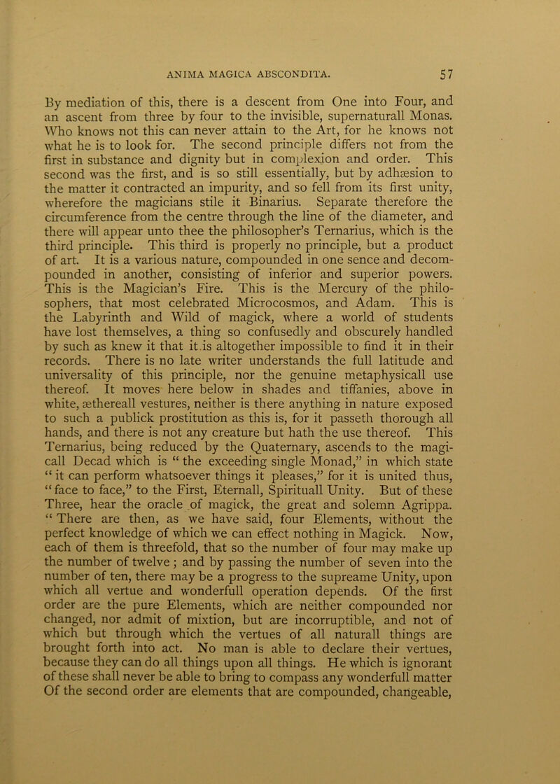 By mediation of this, there is a descent from One into Four, and an ascent from three by four to the invisible, supernaturall Monas. Who knows not this can never attain to the Art, for he knows not what he is to look for. The second principle differs not from the first in substance and dignity but in complexion and order. This second vvas the first, and is so stili essentially, but by adhsesion to the matter it contracted an impurity, and so feli from its first unity, wherefore the magicians stile it Binarius. Separate therefore the circumference from the centre through the line of the diameter, and there will appear unto thee the philosopher’s Ternarius, which is the third principle. This third is properly no principle, but a product of art. It is a various nature, compounded in one sence and decom- pounded in another, consisting of inferior and superior powers. This is the Magician’s Fire. This is the Mercury of the philo- sophers, that most celebrated Microcosmos, and Adam. This is the Labyrinth and Wild of magick, where a world of students have lost themselves, a thing so confusedly and obscurely handled by such as knew it that it.is altogether impossible to find it in their records. There is no late writer understands the full latitude and universality of this principle, nor the genuine metaphysicall use thereof. It moves here below in shades and tiffanies, above in white, sethereall vestures, neither is there anything in nature exposed to such a publick prostitution as this is, for it passeth thorough ali hands, and there is not any creature but hath the use thereof. This Ternarius, being reduced by the Quaternary, ascends to the magi- call Decad which is “ the exceeding single Monad,” in which state “ it can perform whatsoever things it pleases,” for it is united thus, “ face to face,” to the First, Eternall, Spirituali Unity. But of these Three, hear the oracle of magick, the great and solemn Agrippa. “ There are then, as we have said, four Elements, without the perfect knowledge of which we can effect nothing in Magick. Now, each of them is threefold, that so the number of four may make up the number of twelve; and by passing the number of seven into the number of ten, there may be a progress to the supreame Unity, upon which all vertue and wonderfull operation depends. Of the first order are the pure Elements, which are neither compounded nor changed, nor admit of mixtion, but are incorruptible, and not of which but through which the vertues of all naturali things are brought forth into act. No man is able to declare their vertues, because they can do all things upon all things. He which is ignorant of these shall never be able to bring to compass any wonderfull matter Of the second order are elements that are compounded, changeable,