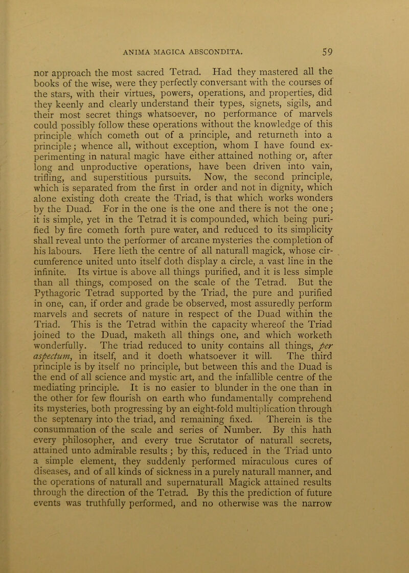nor approach the most sacred Tetrad. Had they mastered ali the books of the wise, were they perfectly conversant with the courses of the stars, with their virtues, powers, operations, and properties, did they keenly and clearly understand their types, signets, sigils, and their most secret things whatsoever, no performance of marvels could possibly follow these operations without the knowledge of this principle. which cometh out of a principle, and returneth into a principle; whence ali, without exception, whom I have found ex- perimenting in natural magic have either attained nothing or, after long and unproductive operations, have been driven into vain, trifling, and superstitious pursuits. Now, the second principle, which is separated from the first in order and not in dignity, which alone existing doth create the Triad, is that which works wonders by the Duad. For in the one is the one and there is not the one; it is simple, yet in the Tetrad it is compounded, which being puri- fied by fire cometh forth pure water, and reduced to its simplicity shall reveal unto the performer of arcane mysteries the completion of his labours. Here lieth the centre of ali naturali magick, whose cir- cumference united unto itself doth display a circle, a vast line in the infinite. Its virtue is above ali things purified, and it is less simple than all things, composed on the scale of the Tetrad. But the Pythagorie Tetrad supported by the Triad, the pure and purified in one, can, if order and grade be observed, most assuredly perform marvels and secrets of nature in respect of the Duad within the Triad. This is the Tetrad within the capacity whereof the Triad joined to the Duad, maketh all things one, and which worketh wonderfully. The triad reduced to unity contains all things, per aspectum, in itself, and it doeth whatsoever it will. The third principle is by itself no principle, but between this and the Duad is the end of all Science and mystic art, and the infallible centre of the mediating principle. It is no easier to blunder in the one than in the other for few flourish on earth who fundamentally comprehend its mysteries, both progressing by an eight-fold multiplication through the septenary into the triad, and remaining fixed. Therein is the consummation of the scale and series of Number. By this hath every philosopher, and every true Scrutator of naturali secrets, attained unto admirable results ; by this, reduced in the Triad unto a simple element, they suddenly performed miraculous cures of diseases, and of all kinds of sickness in a purely naturali manner, and the operations of naturali and supernaturall Magick attained results through the direction of the Tetrad. By this the prediction of future events was truthfully performed, and no otherwise was the narrow