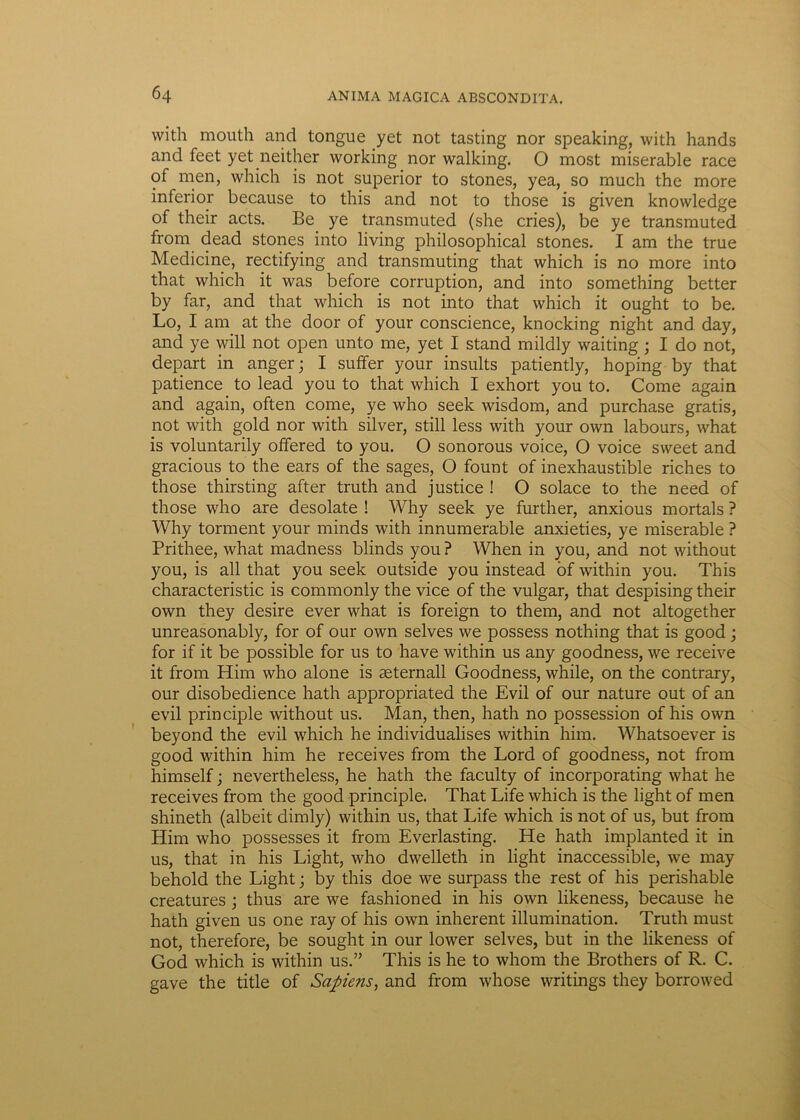 with mouth and tongue yet not tasting nor speaking, with hands and feet yet neither working nor walking. O most miserable race of men, which is not superior to stones, yea, so much the more inferior because to this and not to those is given knowledge of their acts. Be ye transmuted (she cries), be ye transmuted from dead stones into living philosophical stones. I am the true Medicine, rectifying and transmuting that which is no more into that which it was before corruption, and into something better by far, and that which is not into that which it ought to be. Lo, I am at the door of your conscience, knocking night and day, and ye will not open unto me, yet I stand mildly waiting; I do not, depart in anger; I suffer your insults patiently, hoping by that patience to lead you to that which I exhort you to. Come again and again, often come, ye who seek wisdom, and purchase gratis, not with gold nor with silver, stili less with your own labours, what is voluntarily offered to you. O sonorous voice, O voice sweet and gracious to the ears of the sages, O fount of inexhaustible riches to those thirsting after truth and justice ! O solace to the need of those who are desolate ! Why seek ye further, anxious mortals ? Why torment your minds with innumerable anxieties, ye miserable ? Prithee, what madness blinds you ? When in you, and not without you, is ali that you seek outside you instead of within you. This characteristic is commonly the vice of the vulgar, that despising their own they desire ever what is foreign to them, and not altogether unreasonably, for of our own selves we possess nothing that is good ; for if it be possible for us to have within us any goodness, we receive it from Him who alone is seternall Goodness, while, on the contrary, our disobedience hath appropriated the Evii of our nature out of an evil principle without us. Man, then, hath no possession of his own beyond the evil which he individualises within him. Whatsoever is good within him he receives from the Lord of goodness, not from himself; nevertheless, he hath the faculty of incorporating what he receives from the good principle. That Life which is the light of men shineth (albeit dimly) within us, that Life which is not of us, but from Him who possesses it from Everlasting. He hath implanted it in us, that in his Light, who dwelleth in light inaccessible, we may behold the Light; by this doe we surpass the rest of his perishable creatures ; thus are we fashioned in his own likeness, because he hath given us one ray of his own inherent illumination. Truth must not, therefore, be sought in our lower selves, but in the likeness of God which is within us.” This is he to whom the Brothers of R. C. gave the title of Sapiens, and from whose writings they borrowed