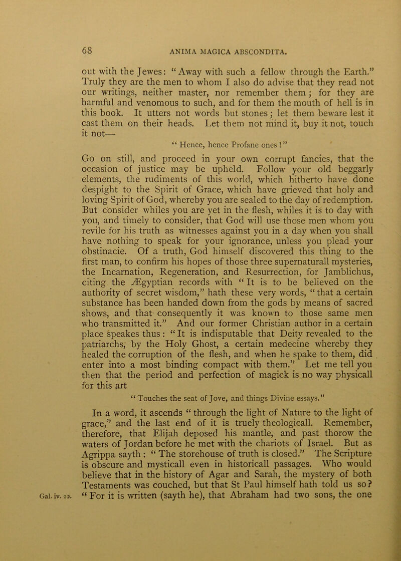 out with the Jewes: “ Away with such a fellow through the Earth.” Truly they are the men to whom I also do advise that they read not our writings, neither master, nor remember them ; for they are harmful and venomous to such, and for them the mouth of hell is in this book. It utters not words but stones; let them beware lest it cast them on their heads. Let them not mind it, buy it not, touch it not— “ Hence, hence Profane ones ! ” Go on stili, and proceed in your own corrupt fancies, that the occasion of justice may be upheld. Follow your old beggarly elements, the rudiments of this world, which hitherto have done despight to the Spirit of Grace, which have grieved that holy and loving Spirit of God, whereby you are sealed to the day of redemption. But consider whiles you are yet in the flesh, whiles it is to day with you, and timely to consider, that God will use those men whom you revile for his truth as witnesses against you in a day when you shall have nothing to speak for your ignorance, unless you plead your obstinacie. Of a truth, God himself discovered this thing to the first man, to confirm his hopes of those three supernaturall mysteries, the Incarnation, Regeneration, and Resurrection, for Jamblichus, citing the ^Egyptian records with “ It is to be believed on the authority of secret wisdom,” hath these very words, “ that a certain substance has been handed down from the gods by means of sacred shows, and that consequently it was known to those same men who transmitted it.” And our former Christian author in a certain place speakes thus: “ It is indisputable that Deity revealed to the patriarchs, by the Holy Ghost, a certain medecine whereby they healed the corruption of the flesh, and when he spake to them, did enter into a most binding compact with them.” Let me teli you then that the period and perfection of magick is no way physicali for this art “ Touches the seat of Jove, and things Divine essays.” In a word, it ascends “ through the light of Nature to the light of grace,” and the last end of it is truely theologicall. Remember, therefore, that Elijah deposed his mantle, and past thorow the waters of Jordanbefore he met with the chariots of Israel. But as Agrippa sayth ; “ The storehouse of truth is closed.” The Scripture is obscure and mysticall even in historicall passages. Who would believe that in the history of Agar and Sarah, the mystery of both Testaments was couched, but that St Paul himself hath told us so ? “ For it is written (sayth he), that Abraham had two sons, the one Gal. iv. 22.