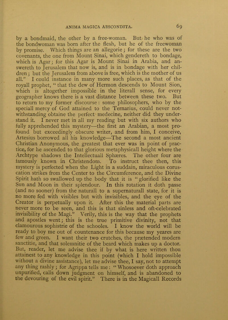 by a bondmaid, the other by a free-woman. But/ he who was of the bondwoman was born after the flesh, but he of the freewoman by promise. Which things are an allegorie; for these are the two covenants, the one frorn Mount Sinai, which gendereth to bondage, which is Agar; for this Agar is Mount Sinai in Arabia, and an- swereth to Jerusalem that now is, and is in bondage with her chil- dren; but the Jerusalem from above is free, which is the mother of us ali.” I could instance in many more such places, as that of the royall prophet, “ that the dew of Hermon descends to Mount Sion, which is altogether impossible in the literall sense, for every geographer knows there is a vast distance between these two. But to return to my former discourse : some philosophers, who by the speciali mercy of God attained to the Ternarius, could never not- withstanding obtaine the perfect^ medecine, neither did they under- stand it. I never met in ali my reading but with six authors who fully apprehended this mystery—the first an Arabian, a most pro- found but exceedingly obscure writer, and from him, I conceive, Artesius borrowed all his knowledge—The second a most ancient Christian Anonymous, the.greatest that ever was in point of prac- tice, for he ascended to that glorious metaphysicall height where the Archtype shadows the Intellectuali Sphaeres. The other four are famously known in Christendom. To instruet thee then, this mystery is perfected when the Light in a suddain, miraculous corus- cation strikes from the Center to the Circumference, and the Divine Spirit hath so swallowed up the body that it is “ glorified like the Sun and Moon in their splendour. In this rotation it doth passe (and no sooner) from the naturali to a supernaturall state, for it is no more fed with visibles but with invisibles, and the eye of the Creator is perpetually upon it. After this the material parts are never more to be seen, and this is that sinless and oft-celebrated invisibility of the Magi.” Verily, this is the way that the prophets and apostles went; this is the true primitive divinity, not that clamourous sophistrie of the schooles. I know the world will be ready to boy me out of countenance for this because my yeares are few and green. I want their two crutches, the prsetended modern sanctitie, and that solemnitie of the beard which makes up a doctor. But, reader, let me advise thee if by what is here written thou attainest to any knowledge in this point (which I hold impossible without a divine assistance), let me advise thee, I say, not to attempt any thing rashly ; for Agrippa telis me : “ Whosoever doth approach unpurified, calls down judgment 011 himself, and is abandoned to the devouring of the evil spirit.” There is in the Magicall Records
