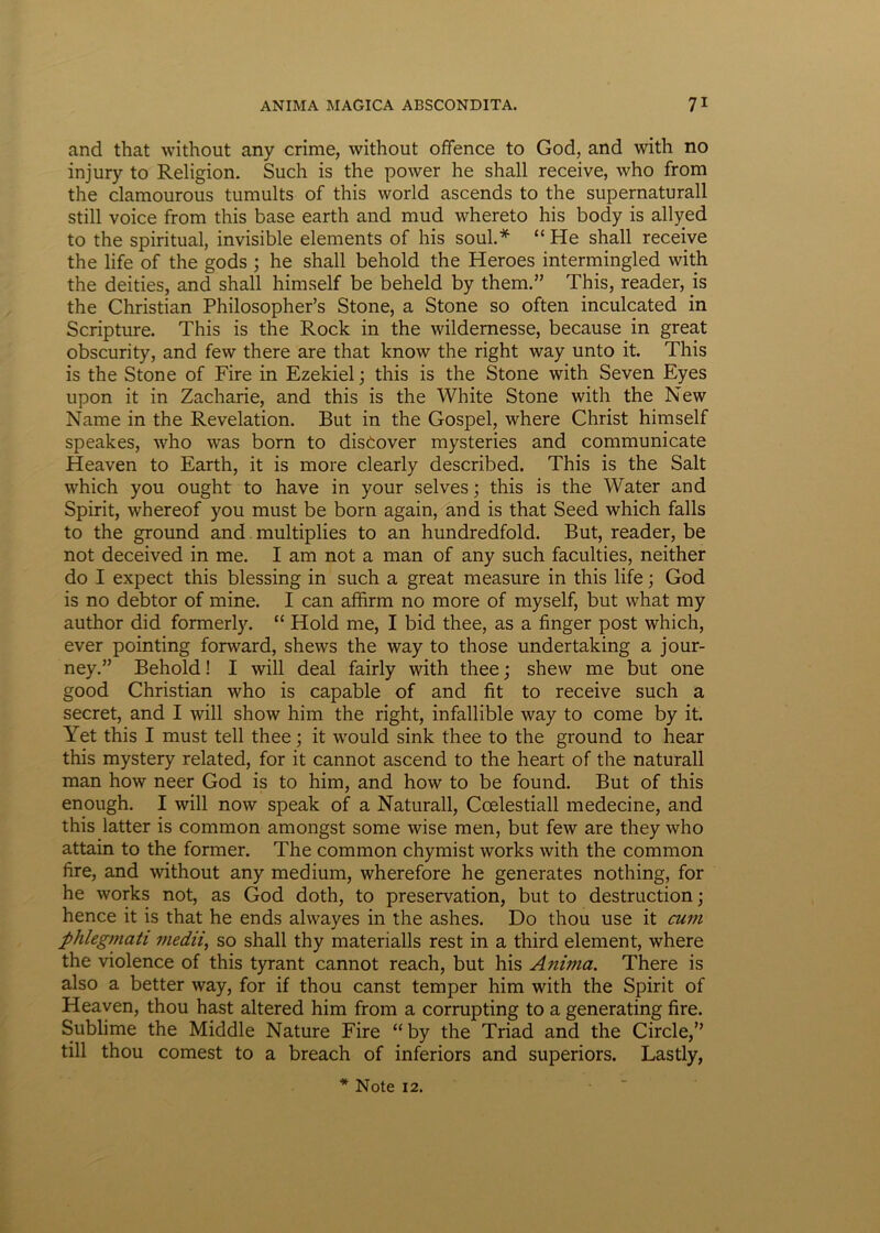 and that without any crime, without offence to God, and with no injury to Religion. Such is the power he shall receive, who from the clamourous tumults of this world ascends to the supernaturall stili voice from this base earth and mud whereto his body is allyed to the spiritual, invisible elements of his soul.* “ He shall receive the life of the gods ; he shall behold the Heroes intermingled with the deities, and shall himself be beheld by them.” This, reader, is the Christian Philosopher’s Stone, a Stone so often inculcated in Scripture. This is the Rock in the wildernesse, because in great obscurity, and few there are that know the right way unto it. This is the Stone of Fire in Ezekiel; this is the Stone with Seven Eyes upon it in Zacharie, and this is the White Stone with the New Name in the Revelation. But in the Gospel, where Christ himself speakes, who was born to distover mysteries and communicate Heaven to Earth, it is more clearly described. This is the Salt which you ought to have in your selves; this is the Water and Spirit, whereof you must be born again, and is that Seed which falis to the ground and multiplies to an hundredfold. But, reader, be not deceived in me. I am not a man of any such faculties, neither do I expect this blessing in such a great measure in this life; God is no debtor of mine. I can affirm no more of myself, but what my author did formerly. “ Hold me, I bid thee, as a finger post which, ever pointing forward, shews the way to those undertaking a jour- ney.” Behold! I will deal fairly with thee; shew me but one good Christian who is capable of and fit to receive such a secret, and I will show hirti the right, infallible way to come by it. Yet this I must teli thee; it would sink thee to the ground to hear this mystery related, for it cannot ascend to the heart of the naturali man how neer God is to him, and how to be found. But of this enough. I will now speak of a Naturali, Ccelestiall medecine, and this latter is common amongst some wise men, but few are they who attain to the former. The common chymist works with the common fire, and without any medium, wherefore he generates nothing, for he works not, as God doth, to preservation, but to destruction; hence it is that he ends alwayes in the ashes. Do thou use it cum phlegmati medii, so shall thy materialis rest in a third element, where the violence of this tyrant cannot reach, but his Anima. There is also a better way, for if thou canst temper him with the Spirit of Heaven, thou hast altered him from a corrupting to a generating fire. Sublime the Middle Nature Fire “ by the Triad and the Circle,” till thou comest to a breach of inferiors and superiors. Lastly, * Note 12.
