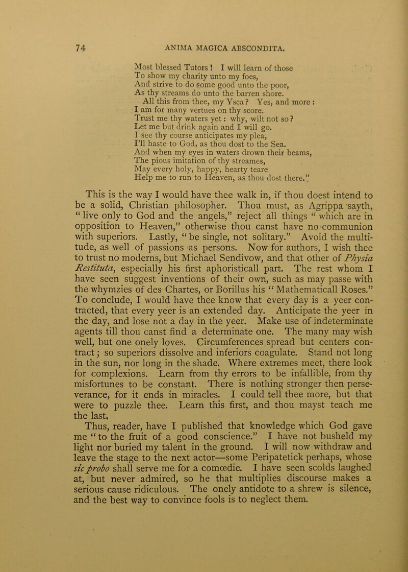 Most blessed Tutors ! I will learn of those To show my charity unto my foes, And strive to do some good unto the poor, As thy streams do unto the barren shore. Ali this from thee, my Ysca? Yes, and more : I am for many vertues on thy score. Trust me thy waters yet: why, wilt not so ? Let me but drink again and I will go. I see thy course anticipates my plea, 1*11 haste to God, as thou dost to the Sea. And when my eyes in waters drown their beams, The pious imitation of thy streames, May every holy, happy, hearty teare Help me to run to Heaven, as thou dost there.” This is the way I would have thee walk in, if thou doest intend to be a solid, Christian philosopher. Thou must, as Agrippa sayth, “live only to God and the angels,” reject all things “ which are in opposition to Heaven,” othervvise thou canst have no communion with superiors. Lastly, “ be single, not solitary.” Avoid the multi- tude, as well of passions as persons. Now for authors, I wish thee to trust no moderns, but Michael Sendivow, and that other of Physia Restituta, especially his first aphoristicall part. The rest whom I have seen suggest inventions of their own, such as may passe with the whymzies of des Chartes, or Borillus his “ Mathematicall Roses.” To conclude, I would have thee know that every day is a yeer con- tracted, that every yeer is an extended day. Anticipate the yeer in the day, and lose not a day in the yeer. Make use of indeterminate agents till thou canst find a determinate one. The many may wish well, but one onely loves. Circumferences spread but centers con- tract; so superiors dissolve and inferiors coagulate. Stand not long in the sun, nor long in the shade. Where extremes meet, there look for complexions. Learn from thy errors to be infallible, from thy misfortunes to be constant. There is nothing stronger then perse- verance, for it ends in miracles. I could teli thee more, but that were to puzzle thee. Learn this first, and thou mayst teach me the last. Thus, reader, have I published that knowledge which God gave me “ to the fruit of a good conscience.” I have not busheld my light nor buried my talent in the ground. I will now withdraw and leave the stage to the next actor—some Peripatetick perhaps, whose sic probo shall serve me for a comcedie. I have seen scolds laughed at, but never admired, so he that multiplies discourse makes a serious cause ridiculous. The onely antidote to a shrew is silence, and the best way to convince fools is to neglect them.