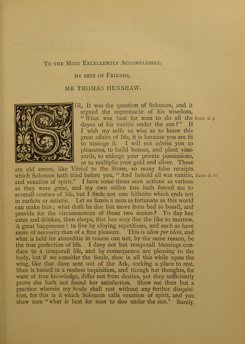 To the Most Excellently Accomplished, MY BEST OF FRIENDS, MR THOMAS HENSHAW. IR, It was the question of Solomon, and it argued the supremacie of his wisedom, “ What was best for man to do ali the Eccie ii. 3. dayes of his vanitie under the sun ? ” If I wish my selfe so wise as to know this great affaire of life, it is because you are fit to manage it. I will not advise you to pleasures, to build houses, and piant vine- yards, to enlarge your private possessions, or to multiplie your gold and silver. These are old errors, like Vitriol to the Stone, so many false receipts which Solomon hath tried before you, “ And behold ali was vanitie, Eccie. ii. u. and vexation of spirit.” I have some times seen actions as various as they were great, and my own sullen fate hath forced me to severall courses of life, but I finde not one hitherto which ends not in surfeits or satietie. Let us fansie a man as fortunate as this world can make him; what doth he doe but move from bed to board, and provide for the circumstances of those two scenes ? To day hee eates and drinkes, then sleeps, that hee may doe the like to morrow. A great happinesse ! to live by cloying repetitions, and such as have more of necessity than of a free pleasure. This is idem per idem, and what is held for absurditie in reason can not, by the same reason, be the true perfection of life. I deny not but temporali blessings con- duce to a temporali life, and by consequence are pleasing to the body, but if we consider the Soule, shee is all this while upon the wing, like that dove sent out of the Ark, seeking a place to rest. Shee is busied in a restless inquisition, and though her thoughts, for want of true knowledge, differ not from desires, yet they sufficiently prove she hath not found her satisfaction. Shew me then but a practice wherein my Soule shall rest without any further disquisi- tion, for this is it which Solomon calls vexation of spirit, and you shew mee “ what is best for man to doe under the sun.” Surely,