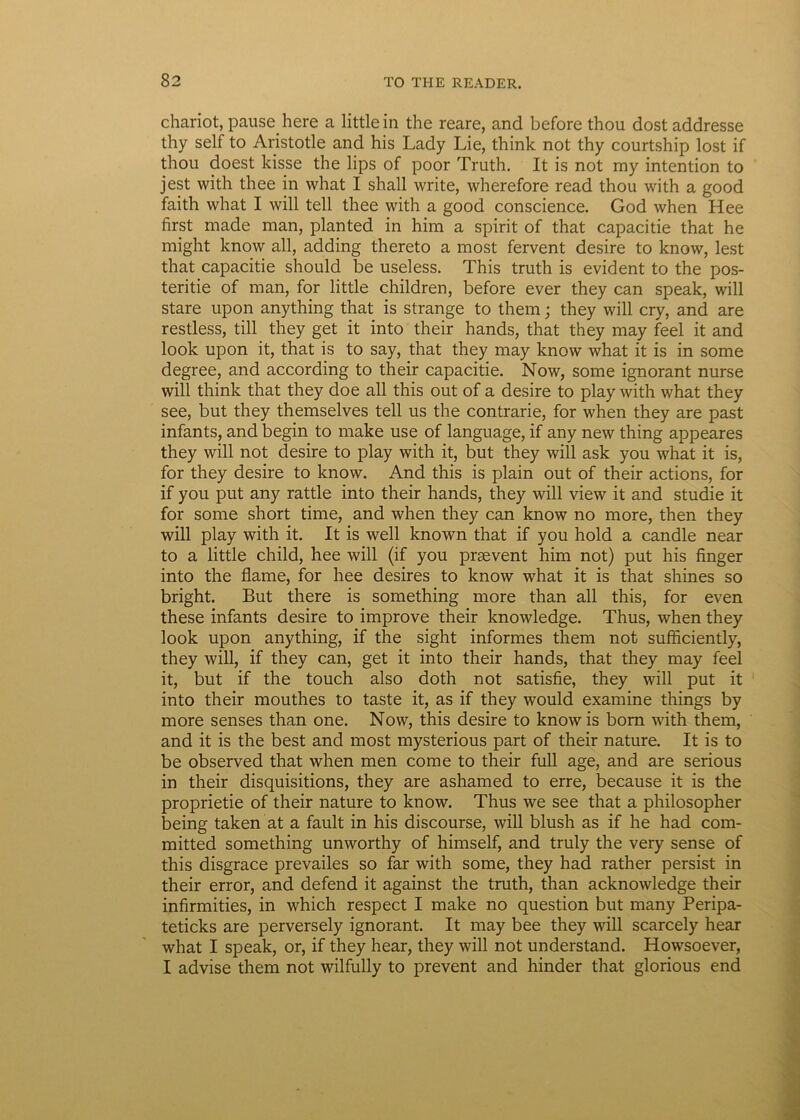 chariot, pause here a littlein the reare, and before thou dost addresse thy self to Aristotle and his Lady Lie, think not thy courtship lost if thou doest kisse the lips of poor Truth. It is not my intention to jest with thee in what I shall write, wherefore read thou with a good faith what I will teli thee with a good conscience. God when Hee first made man, planted in him a spirit of that capacitie that he might know ali, adding thereto a most fervent desire to know, lest that capacitie should be useless. This truth is evident to the pos- teritie of man, for little children, before ever they can speak, will stare upon anything that is strange to them; they will cry, and are restless, till they get it into their hands, that they may feel it and look upon it, that is to say, that they may know what it is in some degree, and according to their capacitie. Now, some ignorant nurse will think that they doe all this out of a desire to play with what they see, but they themselves teli us the contrarie, for when they are past infants, and begin to make use of language, if any new thing appeares they will not desire to play with it, but they will ask you what it is, for they desire to know. And this is plain out of their actions, for if you put any rattle into their hands, they will view it and studie it for some short time, and when they can know no more, then they will play with it. It is well known that if you hold a candle near to a little child, hee will (if you prsevent him not) put his finger into the flame, for hee desires to know what it is that shines so bright. But there is something more than all this, for even these infants desire to improve their knowledge. Thus, when they look upon anything, if the sight informes them not sufficiently, they will, if they can, get it into their hands, that they may feel it, but if the touch also doth not satisfie, they will put it into their mouthes to taste it, as if they would examine things by more senses than one. Now, this desire to know is born with them, and it is the best and most mysterious part of their nature. It is to be observed that when men come to their full age, and are serious in their disquisitions, they are ashamed to erre, because it is the proprietie of their nature to know. Thus we see that a philosopher being taken at a fault in his discourse, will blush as if he had com- mitted something unworthy of himself, and truly the very sense of this disgrace prevailes so far with some, they had rather persist in their error, and defend it against the truth, than acknowledge their infirmities, in which respect I make no question but many Peripa- teticks are perversely ignorant. It may bee they will scarcely hear what I speak, or, if they hear, they will not understand. Howsoever, I advise them not wilfully to prevent and hinder that glorious end