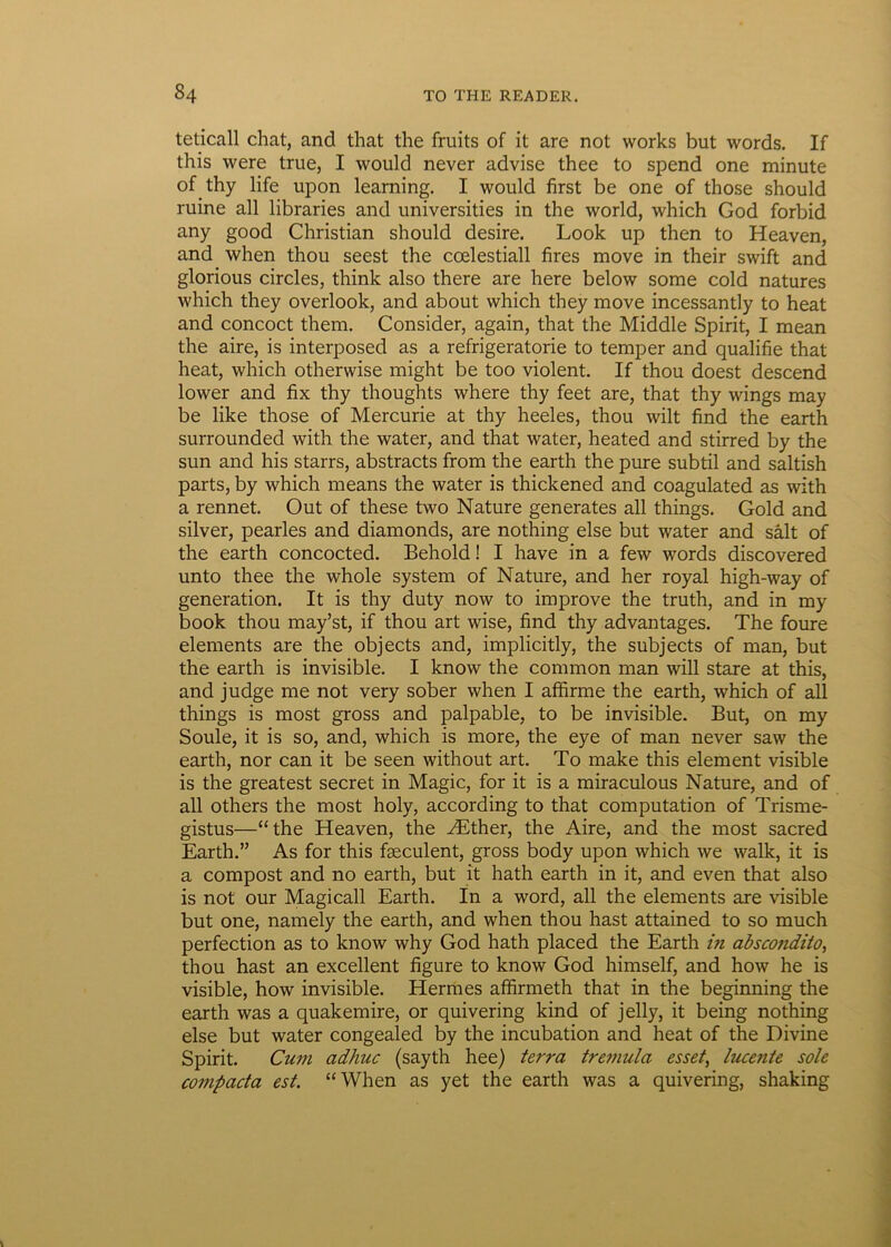 teticall chat, and that the fruits of it are not works but words. If this were true, I would never advise thee to spend one minute ofthy life upon leaming. I would first be one of those should ruine ali libraries and universities in the world, which God forbid any good Christian should desire. Look up then to Heaven, and when thou seest the coelestiall fires move in their swift and glorious circles, think also there are here below some cold natures which they overlook, and about which they move incessantly to heat and concoct them. Consider, again, that the Middle Spirit, I mean the aire, is interposed as a refrigeratorie to temper and qualifie that heat, which otherwise might be too violent. If thou doest descend lower and fix thy thoughts where thy feet are, that thy wings may be like those of Mercurie at thy heeles, thou wilt find the earth surrounded with the water, and that water, heated and stirred by the sun and his starrs, abstracts from the earth the pure subtil and saltish parts, by which means the water is thickened and coagulated as with a rennet. Out of these two Nature generates all things. Gold and silver, pearles and diamonds, are nothing else but water and salt of the earth concocted. Behold! I have in a few words discovered unto thee the whole system of Nature, and her royal high-way of generation. It is thy duty now to improve the truth, and in my book thou may’st, if thou art wise, find thy advantages. The foure elements are the objects and, implicitly, the subjects of man, but the earth is invisible. I know the common man will stare at this, and judge me not very sober when I affirme the earth, which of all things is most gross and palpable, to be invisible. But, on my Soule, it is so, and, which is more, the eye of man never saw the earth, nor can it be seen without art. To make this element visible is the greatest secret in Magic, for it is a miraculous Nature, and of all others the most holy, according to that computation of Trisme- gistus—“the Heaven, the yEther, the Aire, and the most sacred Earth.” As for this faeculent, gross body upon which we walk, it is a compost and no earth, but it hath earth in it, and even that also is not our Magicall Earth. In a word, all the elements are visible but one, namely the earth, and when thou hast attained to so much perfection as to know why God hath placed the Earth in abscondito, thou hast an excellent figure to know God himself, and how he is visible, how invisible. Hermes affirmeth that in the beginning the earth was a quakemire, or quivering kind of jelly, it being nothing else but water congealed by the incubation and heat of the Divine Spirit. Cum adhuc (sayth hee) terra tremula esset, lucente sole compacta est. “When as yet the earth was a quivering, shaking