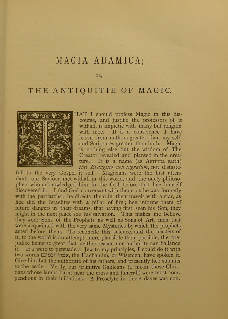 MAGIA ADAMICA; OR, THE ANTIO U I T I E OF MAGIC. HAT I should profess Magic in tinis dis- course, and justifie the professors of it withall, is impietie with many but religion with mee. It is a conscience I have learnt from authors greater than my self, and Scriptures greater than both. Magic is nothing else but the wisdom of The Creator revealed and planted in the crea- ture. It is a name (as Agrippa saith) ipsi Evangelio non ingratum, not distaste- full to the very Gospel it self. Magicians were the first atten- dants our Saviour met withall in this world, and the onely philoso- phers who acknowledged him in the flesh before that hee himself discovered it. I find God conversant with them, as he was formerly with the patriarchs ; he directs them in their travels with a star, as hee did the Israelites with a pillar of fire; hee informs them of future dangers in their dreams, that having first seen his Son, they might in the next place see his salvation. This makes me believe they were Sons of the Prophets as well as Sons of Art, men that were acquainted with the very same Mysteries by which the prophets acted before them. To reconcile this Science, and the masters of it, to the world is an attempt more plausible than possible, the pre- judice being so great that neither reason nor authority can ballance it. If I were to persuade a Jew to my principies, I could do it with two words CPEOn YtDN, the Hachamim, or Wisemen, have spoken it. Give him but the authoritie of his fathers, and presently hee submits to the seale. Yerily, our primitive Galileans (I mean those Chris- tians whose lamps burnt near the cross and funerali) were most com- pendious in their initiations. A Proselyte in those dayes was con-