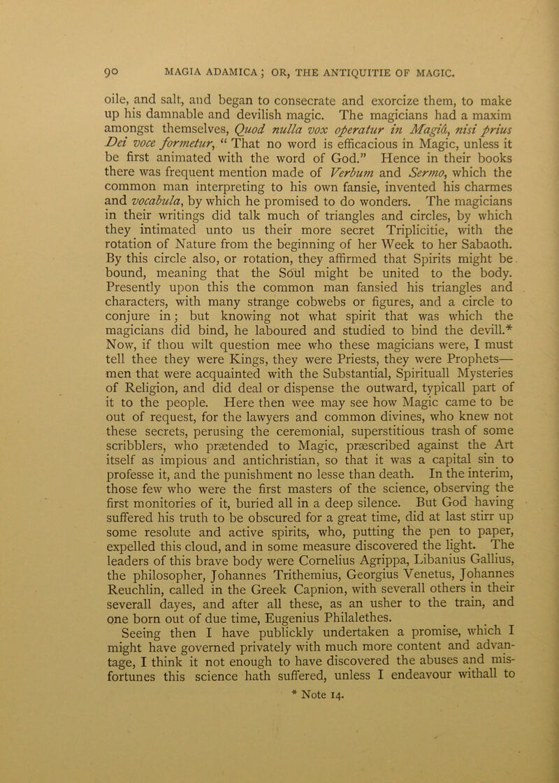 oile, and salt, and began to consecrate and exorcize them, to make up his damnable and devilish magic. The magicians had a maxim amongst themselves, Quod nulla vox operatur in Magid, nisi prius Dei voce formetur, “ That no word is efficacious in Magic, unless it be first animated with the word of God.” Hence in their books there was frequent mention made of Verbu?n and Sermo, which the common man interpreting to his own fansie, invented his charmes and vocabula, by which he promised to do wonders. The magicians in their writings did talk much of triangles and circles, by which they intimated unto us their more secret Triplicitie, with the rotation of Nature from the beginning of her Week to her Sabaoth. By this circle also, or rotation, they affirmed that Spirits might be bound, meaning that the Soul might be united to the body. Presently upon this the common man fansied his triangles and characters, with many strange cobwebs or figures, and a circle to conjure in; but knowing not what spirit that was which the magicians did bind, he laboured and studied to bind the devill.* Now, if thou wilt question mee who these magicians were, I must teli thee they were Kings, they were Priests, they were Prophets— men that were acquainted with the Substantial, Spirituali Mysteries of Religion, and did deal or dispense the outward, typicall part of it to the people. Here then wee may see how Magic came to be out of request, for the lawyers and common divines, who knew not these secrets, perusing the ceremonial, superstitious trash of some scribblers, who prsetended to Magic, prsescribed against the Art itself as impious and antichristian, so that it was a capital sin to professe it, and the punishment no lesse than death. In the interim, those few who were the first masters of the Science, observing the first monitories of it, buried ali in a deep silence. But God having suffered his truth to be obscured for a great time, did at last stirr up some resolute and active spirits, who, putting the pen to paper, expelled this cloud, and in some measure discovered the light. The leaders of this brave body were Cornelius Agrippa, Libanius Gallius, the philosopher, Johannes Trithemius, Georgius Venetus, Johannes Reuchlin, called in the Greek Capnion, with severall others in their severall dayes, and after all these, as an usher to the train, and one born out of due time, Eugenius Philalethes. Seeing then I have publickly undertaken a promise, which I might have governed privately with much more content and advan- tage, I think it not enough to have discovered the abuses and mis- fortunes this Science hath suffered, unless I endeavour withall to