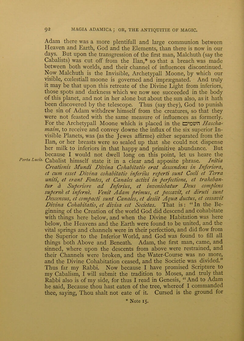 Porta Lucis. Adam there was a more plentifull and large communion between Heaven and Earth, God and the Elements, than there is now in our days. But upon the transgression of the first man, Malchuth (say the Cabalists) was cut off from the Ilan,* so that a breach was made between both worlds, and their channel of influences discontinued. Now Malchuth is the Invisible, Archetypall Moone, by which our visible, coelestiall moone is governed and imprsegnated. And truly it may be that upon this retreate of the Divine Light from inferiors, those spots and darkness which we now see succeeded in the body of this planet, and not in her alone but about the sun also, as it hath been discovered by the telescope. Thus (say they), God to punish the sin of Adam withdrew himself from the creatures, so that they were not feasted with the same measure of influences as formerly. For the Archetypall Moone which is placed in the Hascha- maim, to receive and convey downe the influx of the six superior In- visible Planets, was (as the Jewes afflrme) either separated from the Ilan, or her breasts were so sealed up that she could not dispense her milk to inferiors in that happy and primitive abundance. But because I would not dwell long on this point, let us heare the Cabalist himself state it in a ciear and apposite phrase. Initia Creationis Mundi Divina Cohabitatio erat descendens in Inferiora, et cum esset Divina cohabitatio inferius referti sunt Coeli et Terra uniti, et erant Fontes, et Canales activi in perfectione, et traheban- tur d Superiore ad Inferius, et inveniebatur Deus complens superni et inferni. Venit Adam primus, et peccavit, et diruti sunt Descensus, et compacti sunt Canales, et desiit Aqua, ductus, et cessavit Divina Cohabitatio, et divisa est Societas. That is: “In the Be- ginning of the Creation of the world God did descend and cohabitate with things here below, and when the Divine Habitation was here below, the Heavens and the Earth were found to be United, and the vital springs and channels were in their perfection, and did flow from the Superior to the Inferior World, and God was found to fili ali things both Above and Beneath. Adam, the first man, came, and sinned, where upon the descents from above were restrained, and their Channels were broken, and the Water-Course was no more, and the Divine Cohabitation ceased, and the Societie was divided.” Thus far my Rabbi. Now because I have promised Scripture to my Cabalism, I will submit the tradition to Moses, and truly that Rabbi also is of my side, for thus I read in Genesis, “ And to Adam he said, Because thou hast eaten of the tree, whereof I commanded thee, saying, Thou shalt not eate of it. Cursed is the ground for
