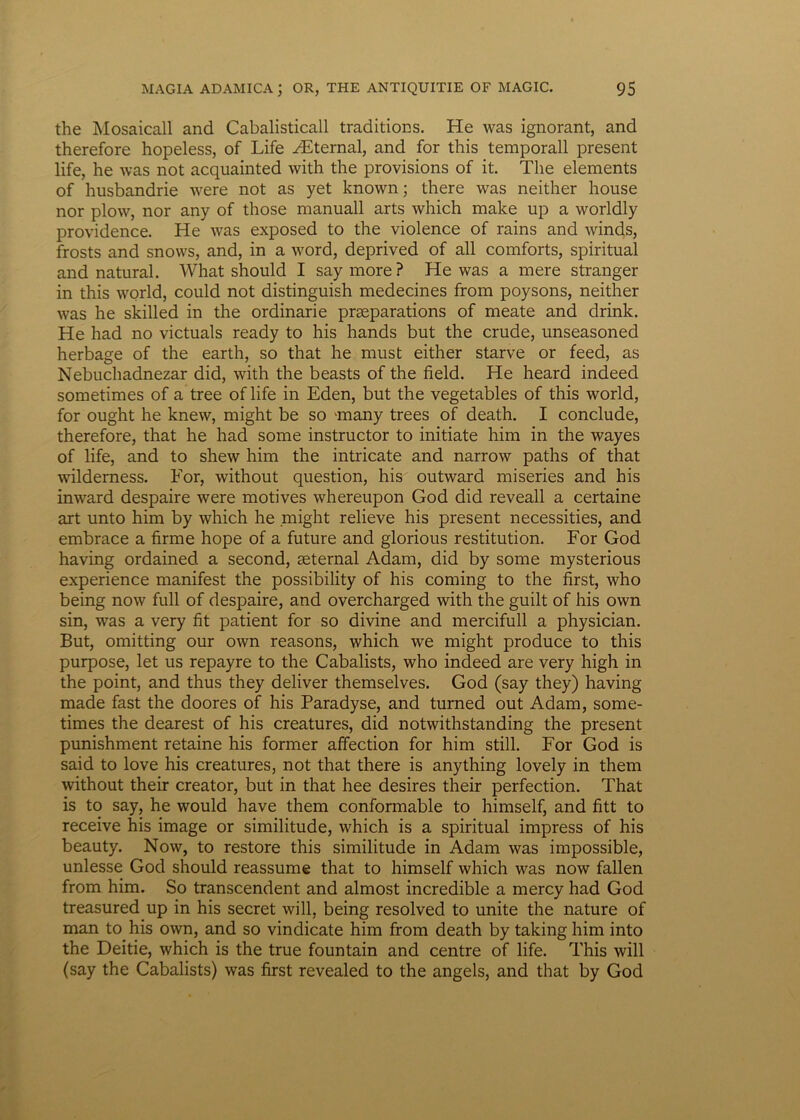 the Mosaicall and Cabalisticall traditions. He was ignorant, and therefore hopeless, of Life yEternal, and for this temporali present life, he was not acquainted with the provisions of it. The elements of husbandrie were not as yet known; there was neither house nor plow, nor any of those manuali arts which make up a worldly providence. He was exposed to the violence of rains and winds, frosts and snows, and, in a word, deprived of ali comforts, spiritual and natural. What should I say more ? He was a mere stranger in this world, could not distinguish medecines from poysons, neither was he skilled in the ordinarie prseparations of meate and drink. He had no victuals ready to his hands but the crude, unseasoned herbage of the earth, so that he must either starve or feed, as Nebuchadnezar did, with the beasts of the field. He heard indeed sometimes of a tree of life in Eden, but the vegetables of this world, for ought he knew, might be so anany trees of death. I conclude, therefore, that he had some instructor to initiate him in the wayes of life, and to shew him the intricate and narrow paths of that wildemess. For, without question, his outward miseries and his inward despaire were motives whereupon God did reveall a certaine art unto him by which he might relieve his present necessities, and embrace a firme hope of a future and glorious restitution. For God having ordained a second, geternal Adam, did by some mysterious experience manifest the possibility of his coming to the first, who being now full of despaire, and overcharged with the guilt of his own sin, was a very fit patient for so divine and mercifull a physician. But, omitting our own reasons, which we might produce to this purpose, let us repayre to the Cabalists, who indeed are very high in the point, and thus they deliver themselves. God (say they) having made fast the doores of his Paradyse, and turned out Adam, some- times the dearest of his creatures, did notwithstanding the present punishment retaine his former affection for him stili. For God is said to love his creatures, not that there is anything lovely in them without their creator, but in that hee desires their perfection. That is to say, he would have them conformable to himself, and fitt to receive his image or similitude, which is a spiritual impress of his beauty. Now, to restore this similitude in Adam was impossible, unlesse God should reassume that to himself which was now fallen from him. So transcendent and almost incredible a mercy had God treasured up in his secret will, being resolved to unite the nature of man to his own, and so vindicate him from death by taking him into the Deitie, which is the true fountain and centre of life. This will (say the Cabalists) was first revealed to the angels, and that by God