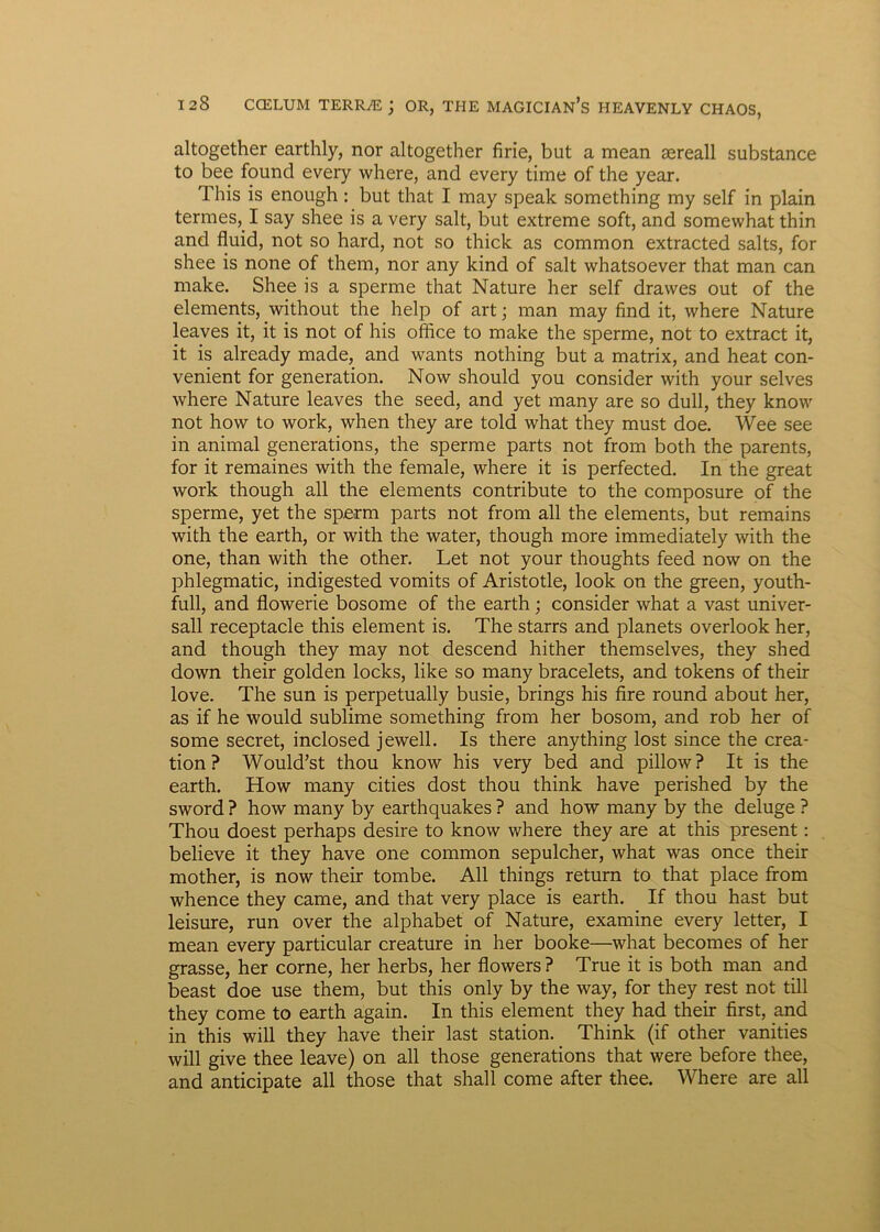 altogether earthly, nor altogether firie, but a mean aereall substance to bee found every where, and every time of the year. This is enough: but that I may speak something my self in plain termes,. I say shee is a very salt, but extreme soft, and somewhat thin and fluid, not so hard, not so thick as common extracted salts, for shee is none of them, nor any kind of salt whatsoever that man can make. Shee is a sperme that Nature her self drawes out of the elements, without the help of art; man may find it, where Nature leaves it, it is not of his office to make the sperme, not to extract it, it is already made, and wants nothing but a matrix, and heat con- venient for generation. Now should you consider with your selves where Nature leaves the seed, and yet many are so dull, they know not how to work, when they are told what they must doe. Wee see in animal generations, the sperme parts not from both the parents, for it remaines with the female, where it is perfected. In the great work though all the elements contribute to the composure of the sperme, yet the sperm parts not from all the elements, but remains with the earth, or with the water, though more immediately with the one, than with the other. Let not your thoughts feed now on the phlegmatic, indigested vomits of Aristotle, look on the green, youth- full, and flowerie bosome of the earth; consider what a vast univer- sali receptacle this element is. The starrs and planets overlook her, and though they may not descend hither themselves, they shed down their golden locks, like so many bracelets, and tokens of their love. The sun is perpetually busie, brings his fire round about her, as if he would sublime something from her bosom, and rob her of some secret, inclosed jewell. Is there anything lost since the crea- tion ? Woukfst thou know his very bed and pillow? It is the earth. How many cities dost thou think have perished by the sword ? how many by earthquakes ? and how many by the deluge ? Thou doest perhaps desire to know where they are at this present: believe it they have one common sepulcher, what was once their mother, is now their tombe. All things return to that place from whence they came, and that very place is earth. If thou hast but leisure, run over the alphabet of Nature, examine every letter, I mean every particular creature in her booke—what becomes of her grasse, her corne, her herbs, her flowers ? True it is both man and beast doe use them, but this only by the way, for they rest not till they come to earth again. In this element they had their first, and in this will they have their last station. Think (if other vanities will give thee leave) on all those generations that were before thee, and anticipate all those that shall come after thee. Where are all