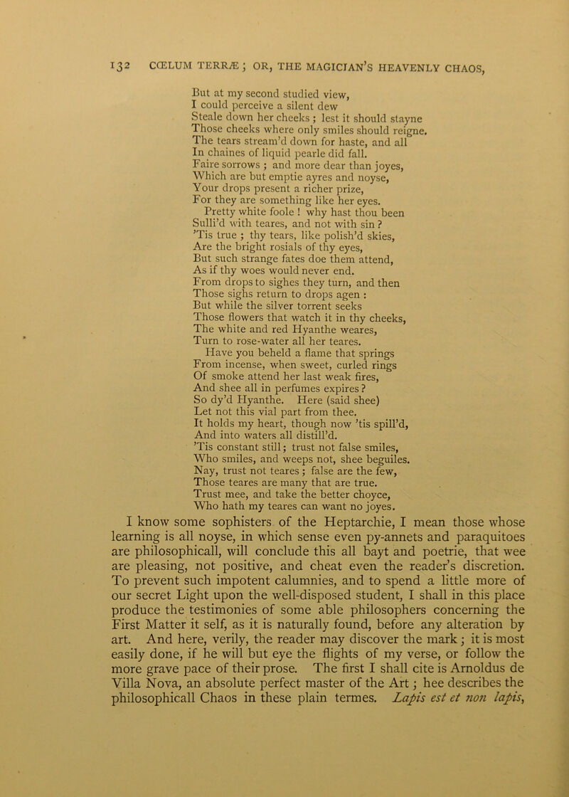 But at my second studied view, I could perceive a silent dew Steale down her cheeks ; lest it should stayne Those cheeks where only smiles should reigne. The tears stream’d down for haste, and all In chaines of liquid pearle did fall. Faire sorrows ; and more dear than joyes, Which are but emptie ayres and noyse, Your drops present a richer prize, For they are something like her eyes. Pretty white foole ! why hast thou been Sulli’d with teares, and not with sin ? ’Tis true ; thy tears, like polish’d skies, Are the bright rosials of thy eyes, But such strange fates doe them attend, As if thy woes would never end. From drops to sighes they turn, and then Those sighs return to drops agen : But while the silver torrent seeks Those flowers that watch it in thy cheeks, The white and red Hyanthe weares, Turn to rose-water all her teares. Have you beheld a flame that springs From incense, when sweet, curled rings Of smoke attend her last weak fires, And shee all in perfumes expires ? So dy’d Hyanthe. Here (said shee) Let not this vial part from thee. It holds my heart, though now ’tis spill’d, And into waters all distill’d. ’Tis constant stili; trust not false smiles, Who smiles, and weeps not, shee beguiles. Nay, trust not teares ; false are the few, Those teares are many that are true. Trust mee, and take the better choyce, Who hath my teares can want no joyes. I know some sophisters of the Heptarchie, I mean those whose learning is all noyse, in which sense even py-annets and paraquitoes are philosophicall, will conclude this all bayt and poetrie, that wee are pleasing, not positive, and cheat even the reader’s discretion. To prevent such impotent calumnies, and to spend a little more of our secret Light upon the well-disposed student, I shall in this place produce the testimonies of some able philosophers concerning the First Matter it self, as it is naturally found, before any alteration by art. And here, verily, the reader may discover the mark; it is most easily done, if he will but eye the flights of my verse, or follow the more grave pace of their prose. The first I shall cite is Arnoldus de Villa Nova, an absolute perfect master of the Art; hee describes the philosophicall Chaos in these plain termes. Lapis est et non lapis,