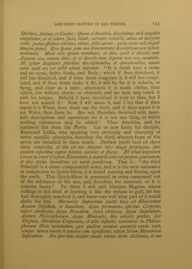 Spiritus, Anima, et Corpus ; Quem si dissolvis, dissolvitur, et si coagules coagulatur, et si volare facis, volat; est enim volatilis, albus ut lacryma oculi; postea efficitur citrinus, salsus, pilis carens: quem nemo sua lingud tangere potest. Ecce ipsum ja?n sua demonstravi descriptione non tamen nominavi. Modo volo ipsum nominare, et dico, quod si dixeris eum Aquam esse, verum dicis; et si dixeris eum Aquam non esse, mentiris. Ne igitur decipiaris pluribus descriptionibus et operationibus, tinum enim quid est, cui nihil alieni infertur. “ It is (saith hee) a stone and no stone, Spirit, Soule, and Body; which if thou dissolvest, it will bee dissolved, and if thou doest coagulate it, it will bee coagu- lated, and if thou doest make it fly, it will fly, for it is volatile, or flying, and ciear as a teare; afterwards it is made citrine, then saltish, but without shoots or chrystals, and no man may touch it with his tongue. Behold, I have described it truly to thee, but I have not named it! Now, I will name it, and I say that if thou sayest it is Water, thou doest say the truth, and if thou sayest it is not Water, thou doest lie. Bee not, therefore, deceived with mani- fold descriptions and operations, for it is but one thing, to which nothing extraneous may be added.” Thus Arnoldus, and he borrowed this from the Turba. Let us now heare his disciple, Raymund Lullie, who speaking very enviously and obscurely of seven metallic principies, describes the third, wherein foure of the seven are included, in these words. Tertium (saith hee) est Aqua clara composita, et illa est res Argento vivo magis propinqua, quce quidem reperitur supra terram curretis et fluens. Et istud argentum vivum in omni Corpore Elementato d materia ceris est proprie generatum, et ideo ipsius humiditas est valde ponderosa. That is : “ the third Principle is a cleare compounded water, and it is the next substance in complexion to Quick-Silver, it is found running and flowing upon the earth. This Quick-Silver is generated in every compound out of the substance of the aire, and, therefore, the moysture of it is extreme heavy.” To these I will add Albertus Magnus, whose suffrage in this kind of learning is like the stylanx to gold, for hee had thoroughly searched it, and knew very well what part of it would abide the test. Mercurius Sapientum (saith hee) est Elementum Aquam frigidum, et humidum, Aqua permanens, spiritus Corporis, vapor unduosus, Aqua Benedicta, Aqua vir tuos a, Aqua Sapientum, Acetum Philosophorum, Aqua Mineralis, Ros coelestis gratice, Lac Virginis, Mercurius Corporalis, et aliis infinitis nominibus in Philoso- phorum libris nominatur, quce quidem nomina quamvis varia sunt, semper tamen unam et eandem rem significant, utpote Solum Mercurium Sapientum. Ex ipso toto elicitur omnis virtus Artis Alchimice, et suo
