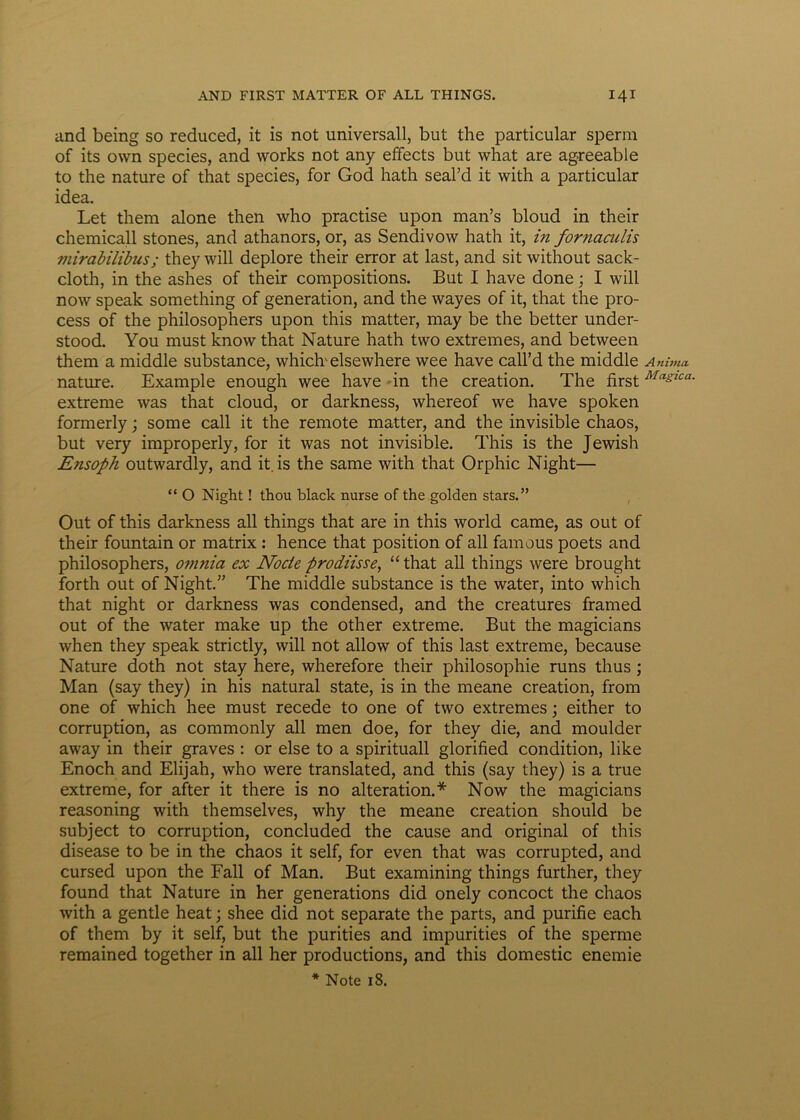 and being so reduced, it is not universali, but the particular sperni of its own species, and works not any effects but what are agreeable to the nature of that species, for God hath seal’d it with a particular idea. Let them alone then who practise upon man’s bloud in their chemicali stones, and athanors, or, as Sendivow hath it, in fornaculis mirabilibus; they will deplore their error at last, and sit without sack- cloth, in the ashes of their compositions. But I have done; I will now speak something of generation, and the wayes of it, that the pro- cess of the philosophers upon this matter, may be the better under- stood. You must know that Nature hath two extremes, and between them a middle substance, whiclvelsewhere wee have call’d the middle Anima nature. Example enough wee have in the creation. The first Masica- extreme was that cloud, or darkness, whereof we have spoken formerly; some call it the remote matter, and the invisible chaos, but very improperly, for it was not invisible. This is the Jewish Ensoph outwardly, and it is the same with that Orphic Night— “ O Night ! thou black nurse of the golden stars.” Out of this darkness ali things that are in this world came, as out of their fountain or matrix : hence that position of ali famous poets and philosophers, omnia ex Node prodiisse, “ that all things were brought forth out of Night.” The middle substance is the water, into which that night or darkness was condensed, and the creatures framed out of the water make up the other extreme. But the magicians when they speak strictly, will not allow of this last extreme, because Nature doth not stay here, wherefore their philosophie runs thus ; Man (say they) in his natural state, is in the meane creation, from one of which hee must recede to one of two extremes; either to corruption, as commonly all men doe, for they die, and moulder away in their graves : or else to a spirituali glorified condition, like Enoch and Elijah, who were translated, and this (say they) is a true extreme, for after it there is no alteration.* Now the magicians reasoning with themselves, why the meane creation should be subject to corruption, concluded the cause and original of this disease to be in the chaos it self, for even that was corrupted, and cursed upon the Fall of Man. But examining things further, they found that Nature in her generations did onely concoct the chaos with a gentle heat; shee did not separate the parts, and purifie each of them by it self, but the purities and impurities of the sperme remained together in all her productions, and this domestic enemie
