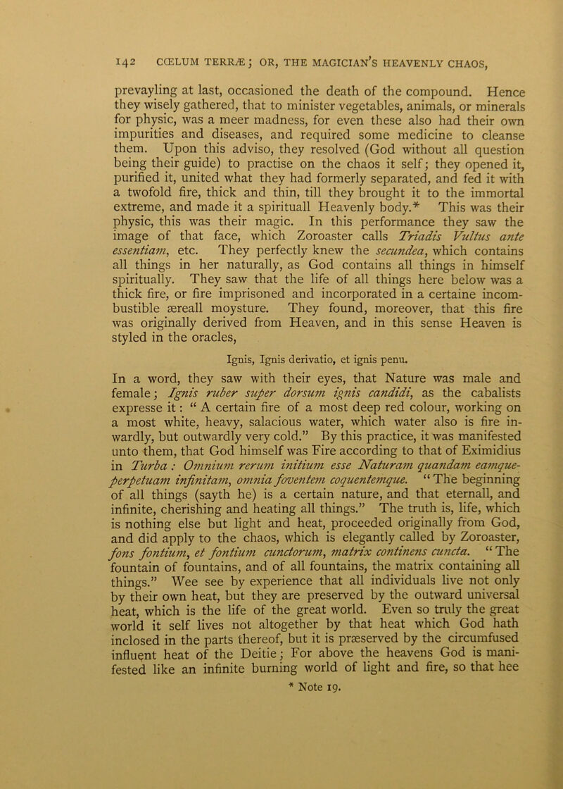 prevayling at last, occasioned the death of the compound. Hence they wisely gathered, that to minister vegetables, animals, or minerals for physic, was a meer madness, for even these also had their own impurities and diseases, and required some medicine to cleanse them. Upon this adviso, they resolved (God without ali question being their guide) to practise on the chaos it self; they opened it, purified it, United what they had formerly separated, and fed it with a twofold fire, thick and thin, till they brought it to the immortal extreme, and made it a spirituali Heavenly body.* This was their physic, this was their magic. In this performance they saw the image of that face, which Zoroaster calls Triadis Vultus ante essentiam, etc. They perfectly knew the secundea, which contains ali things in her naturally, as God contains ali things in himself spiritually. They saw that the life of ali things here below was a thick fire, or fire imprisoned and incorporated in a certaine incom- bustible sereall moysture. They found, moreover, that this fire was originally derived from Heaven, and in this sense Heaven is styled in the oracles, Ignis, Ignis derivatio, et ignis penu. In a word, they saw with their eyes, that Nature was male and female; Ignis ruber super dorsum ignis candidi, as the cabalists expresse it: “ A certain fire of a most deep red colour, working on a most white, heavy, salacious water, which water also is fire in- wardly, but outwardly very cold.” By this practice, it was manifested unto them, that God himself was Fire according to that of Eximidius in Turba : Omnium rerum initium esse Naturam quandam eamque- perpetuam infinitatn, omnia foventem coquentemque. “ The beginning of ali things (sayth he) is a certain nature, and that eternall, and infinite, cherishing and heating all things.” The truth is, life, which is nothing else but light and heat, proceeded originally from God, and did apply to the chaos, which is elegantly called by Zoroaster, fons fontium, et fontium cunctorum, matrix continens cuncta. “ The fountain of fountains, and of all fountains, the matrix containing all things.” Wee see by experience that all individuals live not only by their own heat, but they are preserved by the outward universal heat, which is the life of the great world. Even so truly the great world it self lives not altogether by that heat which God hath inclosed in the parts thereof, but it is praeserved by the circumfused influant heat of the Deitie; For above the heavens God is mani- fested like an infinite burning world of light and fire, so that hee