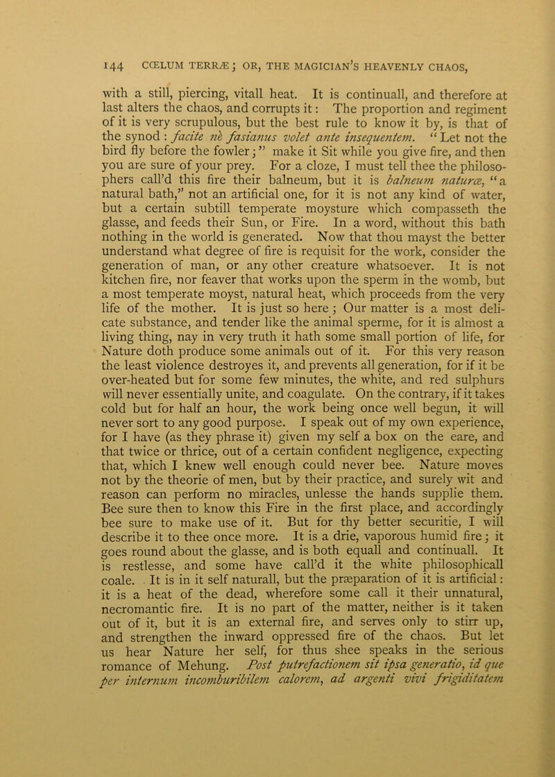 with a stili, piercing, vitali heat. It is continuall, and therefore at last alters the chaos, and corrupts it: The proportion and regiment of it is very scrupulous, but the best rule to know it by, is that of the synod : facite nl fasianus volet ante insequentem. “ Let not the bird fly before the fowler; ” make it Sit vvhile you give fire, and then you are sure of your prey. For a cloze, I must teli thee the philoso- phers call’d this fire their balneum, but it is balneum naturce, “a natural bath,” not an artificial one, for it is not any kind of water, but a certain subtili temperate moysture which compasseth the glasse, and feeds their Sun, or Fire. In a word, without this bath nothing in the world is generated. Now that thou mayst the better understand what degree of fire is requisit for the work, consider the generation of man, or any other creature whatsoever. It is not kitchen fire, nor feaver that works upon the sperm in the womb, but a most temperate moyst, natural heat, which proceeds from the very life of the mother. It is just so here ; Our matter is a most deli- cate substance, and tender like the animal sperme, for it is almost a living thing, nay in very truth it hath some small portion of life, for Nature doth produce some animals out of it. For this very reason the least violence destroyes it, and prevents ali generation, for if it be over-heated but for some few minutes, the white, and red sulphurs will never essentially unite, and coagulate. On the contrary, if it takes cold but for half an hour, the work being once well begun, it will never sort to any good purpose. I speak out of my own experience, for I have (as they phrase it) given my self a box on the eare, and that twice or thrice, out of a certain confident negligence, expecting that, which I knew well enough could never bee. Nature moves not by the theorie of men, but by their practice, and surely wit and reason can perform no miracles, unlesse the hands supplie them. Bee sure then to know this Fire in the first place, and accordingly bee sure to make use of it. But for thy better securitie, I will describe it to thee once more. It is a drie, vaporous humid fire; it goes round about the glasse, and is both equall and continuall. It is restlesse, and some have call’d it the white philosophicall coale. It is in it self naturali, but the prseparation of it is artificial: it is a heat of the dead, wherefore some call it their unnatural, necromantic fire. It is no part of the matter, neither is it taken out of it, but it is an external fire, and serves only to stirr up, and strengthen the inward oppressed fire of the chaos. But let us hear Nature her self, for thus shee speaks in the serious romance of Mehung. Post putrefactionem sit ipsa generatio, id que per internum inco7nbiLribile7n calore7n, ad argenti vivi frigiditate7n