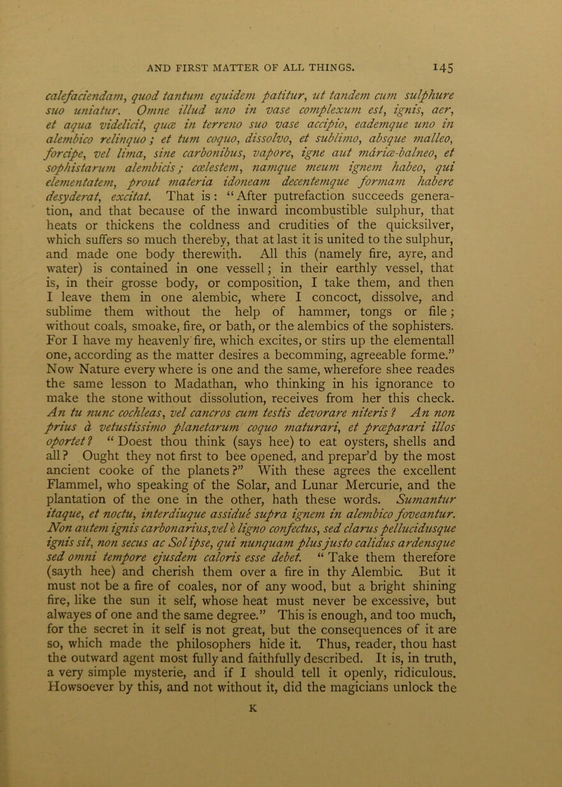 calefaciendam, quod tantum equidem patitur, ut tandem cum sulphure suo uniatur. Omne illud uno in vase complexum est, ignis, aer, et aqua videlicit, qua in terreno suo vase accipio, eademque tino in alembico relinquo ; et tum coquo, dissolvo, et sublimo, absque malleo, forcipe, vel lima, sine carbonibus, vapore, igne aut maria-balneo, et sophistarum alembicis; calestem, namque meum ignem habeo, qui elementatem, prout materia idoneam decentemque formam habere desyderat, excitat. That is: “ After putrefaction succeeds genera- tion, and that because of the inward incombustible sulphur, that heats or thickens the coldness and crudities of the quicksilver, which suffers so much thereby, that at last it is united to the sulphur, and made one body therewith. All this (namely fire, ayre, and water) is contained in one vessell; in their earthly vessel, that is, in their grosse body, or composition, I take them, and then I leave them in one alembic, where I concoct, dissolve, and sublime them without the help of hammer, tongs or file; without coals, smoake, fire, or bath, or the alembics of the sophisters. For I have my heavenlyfire, which excites, or stirs up the elementall one, according as the matter desires a becomming, agreeable forme.” Now Nature every where is one and the same, wherefore shee reades the same lesson to Madathan, who thinking in his ignorance to make the stone without dissolution, receives from her this check. An tu nunc cochleas, vel cancros cum testis devorare niteris ? An non prius d vetustissimo planetarum coquo maturari, et praparari illos oportet ? “ Doest thou think (says hee) to eat oysters, shells and all ? Ought they not first to bee opened, and prepar’d by the most ancient cooke of the planets ?” With these agrees the excellent Flammei, who speaking of the Solar, and Lunar Mercurie, and the plantation of the one in the other, hath these words. Sumantur itaque, et noctu, interdiuque assidue supra ignem in alembico foveantur. Non autem ignis carbonarius,vel h ligno confectus, sed clarus pellucidusque ignis sit, non secus ac Sol ipse, qui nunquam plus justo calidus ardensque sed omni tempore ejusdem caloris esse debet. “ Take them therefore (sayth hee) and cherish them over a fire in thy Alembic But it must not be a fire of coales, nor of any wood, but a bright shining fire, like the sun it self, whose heat must never be excessive, but alwayes of one and the same degree.” This is enough, and too much, for the secret in it self is not great, but the consequences of it are so, which made the philosophers hide it. Thus, reader, thou hast the outward agent most fullyand faithfully described. It is, in truth, a very simple mysterie, and if I should teli it openly, ridiculous. Howsoever by this, and not without it, did the magicians unlock the K