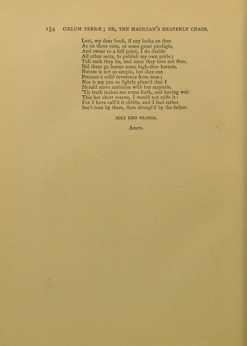Last, my dear book, if any looks on thee As on three suns, or some great prodigie, And swear to a full point, I do deride All other sects, to publish my own pride; Teli such they lie, and since they love not tbee, Bid them go learne some higb-shoe heresie. Nature is not so simple, but shee can Procure a solid reverence from man ; Nor is my pen so lightly plum’d that I Should serve ambition with her majestie. ’Tis truth makes me come forth, and having writ This her short scaene, I would not stifle it: For I have call’d it childe, and I had rather See’t tom by them, than strangl’d by the fatber. SOLI DEO GLORIA. Arnen.