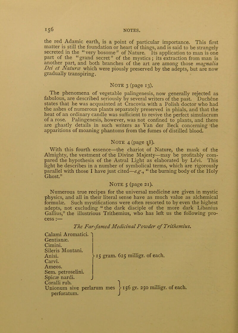 the recl Adamic earth, is a point of particular importance. This first matter is_ stili the foundation or heart of things, and is said to be strangely secreted in the “very bosome” of Nature. Its application to man is one part of the “ grand secret ” of the mystics; its extraction from man is another part, and both branches of the art are among those magnalia Det et Naturcz which were piously preserved by the adepts, but are now gradually transpiring. Note 3 (page 13). The phenomena of vegetable palingenesis, now generally rejected as fabulous, are described seriously by several writers of the past. Duchene States that he was acquainted at Cracovia with a Polish doctor who had the ashes of numerous plants separately preserved in phials, and that the heat of an ordinary candle was sufficient to revive the perfect simulacrum of a rose. Palingenesis, however, was not confined to plants, and there are ghastly details in such writers as Van der Beck concerning the apparitions of moaning phantoms from the fumes of distilled blood. Note 4 (page 18). With this fourth essence—the chariot of Nature, the mask of the Almighty, the vestment of the Divine Majesty—may be profitably com- pared the hypothesis of the Astral Light as elaborated by Ldvi. This light he describes in a number of symbolical terms, which are rigorously parallel with those I have just cited—e.g., “ the burning body of the Holy Ghost.” Note 5 (page 21). Numerous true recipes for the universal medicine are given in mystic physics, and all in their literal sense have as much value as alchemical formulae. Such mystifications were often resorted to by even the highest adepts, not excluding “ the dark disciple of the more dark Libanius Gallius,” the illustrious Trithemius, who has left us the following pro- cess :— The Far-famed Medicinal Powder of Trithemius. Calami Aromatici. Gentianae. Cimini. Sileris Montani. Anisi. Carvi. Ameos. Sem. petroselini. Spicae nardi. Coralli rub. Unionum sive perlarum mes V156 gr. 250 milligr. of each. >-15 gram. 625 milligr. of each. perforatum.