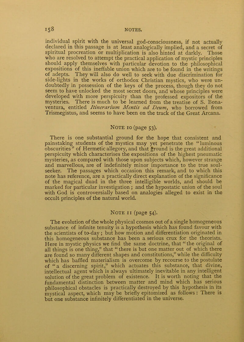 inclividual spirit with the universal god-consciousness, if not actually declared in this passage is at least analogically implied, and a secret of spiritual procreation or multiplication is also hinted at darkly. Those who are resolved to attempt the practical application of mystic principies should apply themselves with particular devotion to the philosophical expositions of this ineffable union which are to be found in the writings of adepts. They will also do well to seek with due discrimination for side-lights in the works of orthodox Christian mystics, who were un- doubtedly in possession of the keys of the process, though they do not seem to have unlocked the most secret doors, and whose principies were developed with more perspicuity than the professed expositors of the mysteries. There is much to be learned from the treatise of S. Bona- ventura, entitled Itinerarium Mentis ad Deum, who borrowed from Trismegistus, and seems to have been on the track of the Great Arcana. Note io (page 53). There is one substantial ground for the hope that consistent and painstaking students of the mystics may yet penetrate the “luminous obscurities ” of Hermetic allegory, and that ground is the great additional perspicuity which characterises the expositions of the highest pneumatic mysteries, as compared with those upon subjects which, however strange and marvellous, are of indefinitely minor importance to the true soul- seeker. The passages which occasion this remark, and to which this note has reference, are a practically direct explanation of the significance of the magical duad in the three intelligible worlds, and should be marked for particular investigation ; and the hypostatic union of the soul with God is controversially based on analogies alleged to exist in the occult principies of the natural world. Note ii (page 54). The evolution of the whole physical cosmos out of a single homogeneous substance of infinite tenuity is a hypothesis which has found favour with the scientists of to-day ; but how motion and differentiation originated in this homogeneous substance has been a serious crux for the theorists. Here in mystic physics we find the same doctrine, that “the original of all things is one thing,” that “ there is but one matter out of which there are found so many different shapes and constitutions,” while the difficulty which has baffied materialism is overcome by recourse to the postulate of “a discerning spirit,” which actuates this substance, that divine, intellectual agent which is always ultimately inevitable in any intelligent solution of the great problem of existence. It is worth noting that the fundamental distinction between matter and mind which has serious philosophical obstacles is practically destroyed by this hypothesis in its mystical aspect, which may be briefly epitomized as follows : There is but one substance infinitely differentiated in the universe.