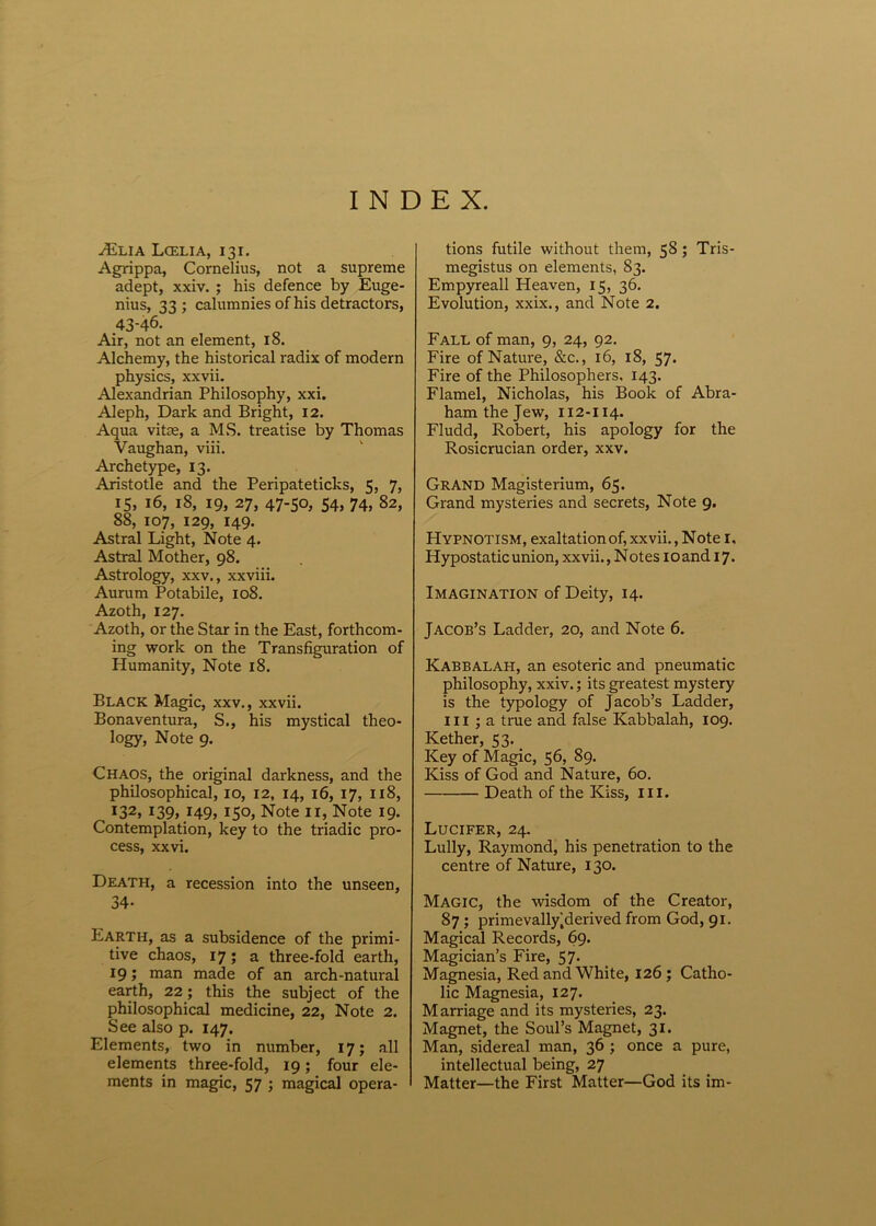 INDEX. Ailia Lcelia, i3i. Agrippa, Cornelius, not a supreme adept, xxiv. ; his defence by Euge- nius, 33; calumnies of his detractors, 43-46. Air, not an element, 18. Alchemy, the historical radix of modern physics, xxvii. Alexandrian Philosophy, xxi. Aleph, Darie and Bright, 12. Aqua vitae, a MS. treatise by Thomas Vaughan, viii. Archetype, 13. Aristotle and the Peripateticks, 5, 7, 15, 16, 18, 19, 27, 47-50, 54, 74, 82, 88, 107, 129, 149. Astral Light, Note 4. Astral Mother, 98. Astrology, xxv., xxviii. Aurum Potabile, 108. Azoth, 127. Azoth, or the Star in the East, forthcom- ing work on the Transfiguration of Humanity, Note 18. Black Magic, xxv., xxvii. Bonaventura, S., his mystical theo- logy, Note 9. Chaos, the original darkness, and the philosophical, 10, 12, 14, 16, 17, 118, I32» !39> I49j 150, Note 11, Note 19. Contemplation, key to the triadic pro- cess, xxvi. Death, a recession into the unseen, 34- Earth, as a subsidence of the primi- tive chaos, 17; a three-fold earth, 19; man made of an arch-natural earth, 22; this the subject of the philosophical medicine, 22, Note 2. See also p. 147. Elements, two in number, 17; ali elements three-fold, 19; four ele- ments in magic, 57 ; magical opera- tions futile without them, 58 ; Tris- megistus on elements, 83. Empyreall Heaven, 15, 36. Evolution, xxix., and Note 2. Fall of man, 9, 24, 92. Fire of Nature, &c., 16, 18, 57. Fire of the Philosophers, 143. Flamel, Nicholas, his Book of Abra- ham the Jew, 112-114. Fludd, Robert, his apology for the Rosicrucian order, xxv. GrAND Magisterium, 65. Grand mysteries and secrets, Note 9. Hypnotism, exaltationof, xxvii., Note I. Hypostatic union, xxvii., N otes 10 and 17. Imagination of Deity, 14. Jacob’s Ladder, 20, and Note 6. Kabbalah, an esoteric and pneumatic philosophy, xxiv.; its greatest mystery is the typology of Jacob’s Ladder, III ; a true and false Kabbalah, 109. Kether, 53. Key of Magic, 56, 89. Kiss of God and Nature, 60. Death of the Kiss, ili. Lucifer, 24. Lully, Raymond, his penetration to the centre of Nature, 130. Magic, the wisdom of the Creator, 87 ; primevally|derived from God, 91. Magical Records, 69. Magician’s Fire, 57. Magnesia, RedandWhite, 126; Catho- lic Magnesia, 127. Marriage and its mysteries, 23. Magnet, the Soul’s Magnet, 31. Man, sidereal man, 36 ; once a pure, intellectual being, 27 Matter—the First Matter—God its im-