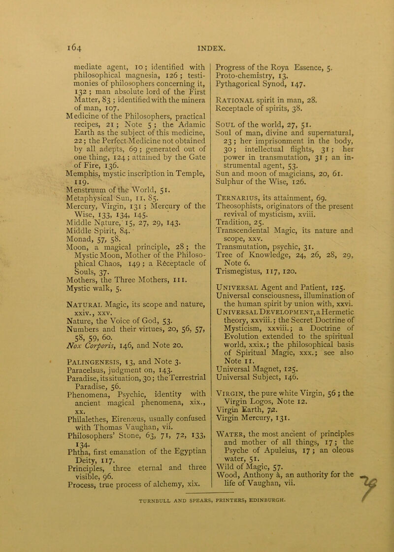 mediate agent, 10; identified with philosophical magnesia, 126 ; testi- monies of philosophers concerning it, 132 ; man absolute lord of the First Matter, 83 ; identified with the minera of man, 107. Medicine of the Philosophers, practical recipes, 21 ; Note 5 ; the Adamic Earth as the subject of this medicine, 22; the Perfect Medicine not obtained by ali adepts, 69 ; generated out of one thing, 124; attained by the Gate of Fire, 136. Memphis, mystic inscription in Temple, 119. Menstruum of the World, 51. Metaphysical Sun, 11, 85. Mercury, Virgin, 131 ; Mercury of the Wise, 133, 134, 145. Middle Nature, 15, 27, 29, 143. Middle Spirit, 84. • Monad, 57, 58. Moon, a magical principle, 28; the Mystic Moon, Mother of the Philoso- phical Chaos, 149 ; a Rfeceptacle of Souls, 37. Mothers, the Three Mothers, m. Mystic walk, 5. Naturai, Magic, its scope and nature, xxiv., xxv. Nature, the Voice of God, 53. Numbers and their virtues, 20, 56, 57, 58, 59, 60. Nox Corporis, 146, and Note 20. Palingenesis, 13, and Note 3. Paracelsus, judgment on, 143. Paradise, its situation, 30; theTerrestrial Paradise, 56. Phenomena, Psychic, identity with ancient magical phenomena, xix., xx. Philalethes, EirenEeus, usually confused with Thomas Vaughan, vii. Philosophers’ Stone, 63, 71, 72, 133, 134. Phtha, first emanation of the Egyptian Deity, 117. Principies, three eternal and three visible, 96. Process, true process of alchemy, xix. Progress of the Roya Essence, 5. Proto-chemistry, 13. Pythagorical Synod, 147. Rational spirit in man, 28. Receptacle of spirits, 38. Soul of the world, 27, 51. Soul of man, divine and supernatural, 23; her imprisonment in the body, 30; intellectual flights, 31 ; her power in transmutation, 31; an in- strumental agent, 53. Sun and moon of magicians, 20, 61. Sulphur of the Wise, 126. Ternarius, its attainment, 69. Theosophists, originators of the present revival of mysticism, xviii. Tradition, 25. Transcendental Magic, its nature and scope, xxv. Transmutation, psychic, 31. Tree of Knowledge, 24, 26, 28, 29, Note 6. Trismegistus, 117, 120. UNIVERSAL Agent and Patient, 125. Universal consciousness, illumination of the human spirit by union with, xxvi. U NIVERSAL Development, a Hermetic theory, xxviii.; the Secret Doctrine of Mysticism, xxviii.; a Doctrine of Evolution extended to the spiritual world, xxix.; the philosophical basis of Spiritual Magic, xxx.; see also Note 11. Universal Magnet, 125. Universal Subject, 146. Virgin, the pure white Virgin, 56 ; the Virgin Logos, Note 12. Virgin Earth, 72. Virgin Mercury, 131. Water, the most ancient of principies and mother of all things, 17; the Psyche of Apuleius, 17 ; an oleous water, 51. Wild of Magic, 57. Wood, Anthony k, an authority for the life of Vaughan, vii. TURNBULL AND SPEARS, PRINTERS, EDINBURGH.