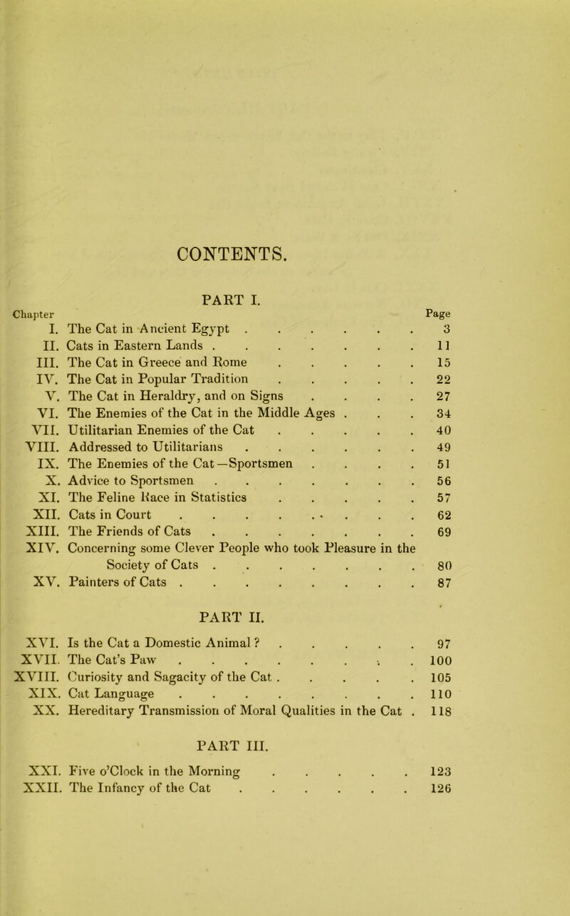 CONTENTS. PART I. Chapter Page I. The Cat in Ancient Egypt ...... 3 II. Cats in Eastern Lands . . . . . . .11 III. The Cat in Greece and Rome ..... 15 IV. The Cat in Popular Tradition ..... 22 V. The Cat in Heraldry, and on Signs .... 27 VI. The Enemies of the Cat in the Middle Ages ... 34 VII. Utilitarian Enemies of the Cat ..... 40 VIII. Addressed to Utilitarians ...... 49 IX. The Enemies of the Cat—Sportsmen . . . .51 X. Advice to Sportsmen . . . . . . .56 XI. The Feline Race in Statistics ..... 57 XII. Cats in Court • . . .62 XIII. The Friends of Cats ....... 69 XIV. Concerning some Clever People who took Pleasure in the Society of Cats ....... 80 XV. Painters of Cats ........ 87 PART II. XVI. Is the Cat a Domestic Animal ? . . . . .97 XVII. The Cat’s Paw . 100 XVIII. Curiosity and Sagacity of the Cat ..... 105 XIX. Cat Language . . . . . . .110 XX. Hereditary Transmission of Moral Qualities in the Cat . 118 PART III. XXI. Five o’Clock in the Morning . . . . .123 XXII. The Infancy of the Cat ...... 126