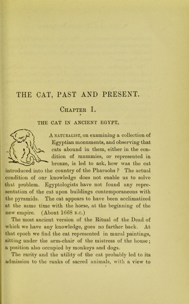 THE CAT, PAST AND PRESENT. Chapter I. THE CAT IN ANCIENT EGYPT. A naturalist, on examining a collection of Egyptian monuments, and observing that cats abound in them, either in the con- dition of mummies, or represented in bronze, is led to ask, how was the cat introduced into the country of the Pharaohs ? The actual condition of our knowledge does not enable us to solve that problem. Egyptologists have not found any repre- sentation of the cat upon buildings contemporaneous with the pyramids. The cat appears to have been acclimatized at the same time with the horse, at the beginning of the new empire. (About 1668 b.c.) The most ancient version of the Ritual of the Dead of which we have any knowledge, goes no farther back. At that epoch we find the cat represented in mural paintings, sitting under the arm-chair of the mistress of the house; a position also occupied by monkeys and dogs. The rarity and the utility of the cat probably led to its admission to the ranks of sacred animals, with a view to