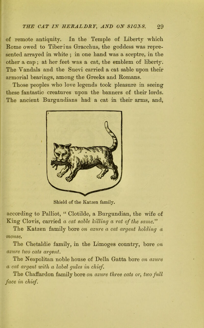 of remote antiquity. In the Temple of Liberty which Rome owed to Tiberius Gracchus, the goddess was repre- sented arrayed in white ; in one hand was a sceptre, in the other a cap ; at her feet was a cat, the emblem of liberty. The Vandals and the Suevi carried a cat sable upon their armorial bearings, among the Greeks and Romans. Those peoples who love legends took pleasure in seeing these fantastic creatures upon the banners of their lords. The ancient Burgundians had a cat in their arms, and, according to Palliot, “ Clotilde, a Burgundian, the wife of King Clovis, carried a cat sable hilling a rat of the same. The Katzen family bore on azure a cat argent holding a mouse. The Chetaldie family, in the Limoges country, bore on azure two cats argent. The Neapolitan noble house of Della Gatta bore on azure a cat argent with a label gides in chief. The Chaffardon family bore on azure three cats or, two full face in chief. Shield of the Katzen family.