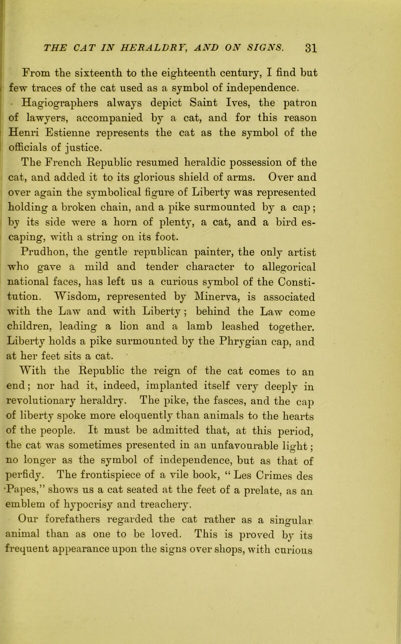 From the sixteenth to the eighteenth century, I find but few traces of the cat used as a symbol of independence. Hagiographers always depict Saint Ives, the patron of lawyers, accompanied by a cat, and for this reason Henri Estienne represents the cat as the symbol of the officials of justice. The French Republic resumed heraldic possession of the cat, and added it to its glorious shield of arms. Over and over again the symbolical figure of Liberty was represented holding a broken chain, and a pike surmounted by a cap; by its side were a horn of plenty, a cat, and a bird es- caping, with a string on its foot. Prudhon, the gentle republican painter, the only artist who gave a mild and tender character to allegorical national faces, has left us a curious symbol of the Consti- tution. Wisdom, represented by Minerva, is associated with the Law and with Liberty ; behind the Law come children, leading a lion and a lamb leashed together. Liberty holds a pike surmounted by the Phrygian cap, and at her feet sits a cat. With the Republic the reign of the cat comes to an end; nor had it, indeed, implanted itself very deejfiy in revolutionary heraldry. The pike, the fasces, and the cap of liberty spoke more eloquently than animals to the hearts of the people. It must be admitted that, at this period, the cat was sometimes presented in an unfavourable light; no longer as the symbol of independence, but as that of perfidy. The frontispiece of a vile book, “ Les Crimes des ■Papes,” shows us a cat seated at the feet of a prelate, as an emblem of hypocrisy and treachery. Our forefathers regarded the cat rather as a singular animal than as one to be loved. This is proved by its frequent appearance upon the signs over shops, with curious