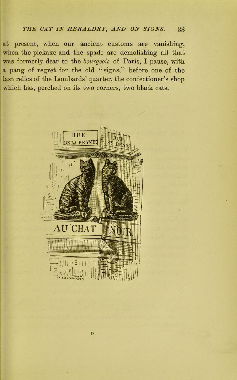 at present, when onr ancient customs are vanishing, when the pickaxe and the spade are demolishing all that was formerly dear to the bourgeois of Paris, I pause, with a pang of regret for the old “ signs,” before one of the last relics of the Lombards’ quarter, the confectioner’s shop which has, perched on its two corners, two black cats. D