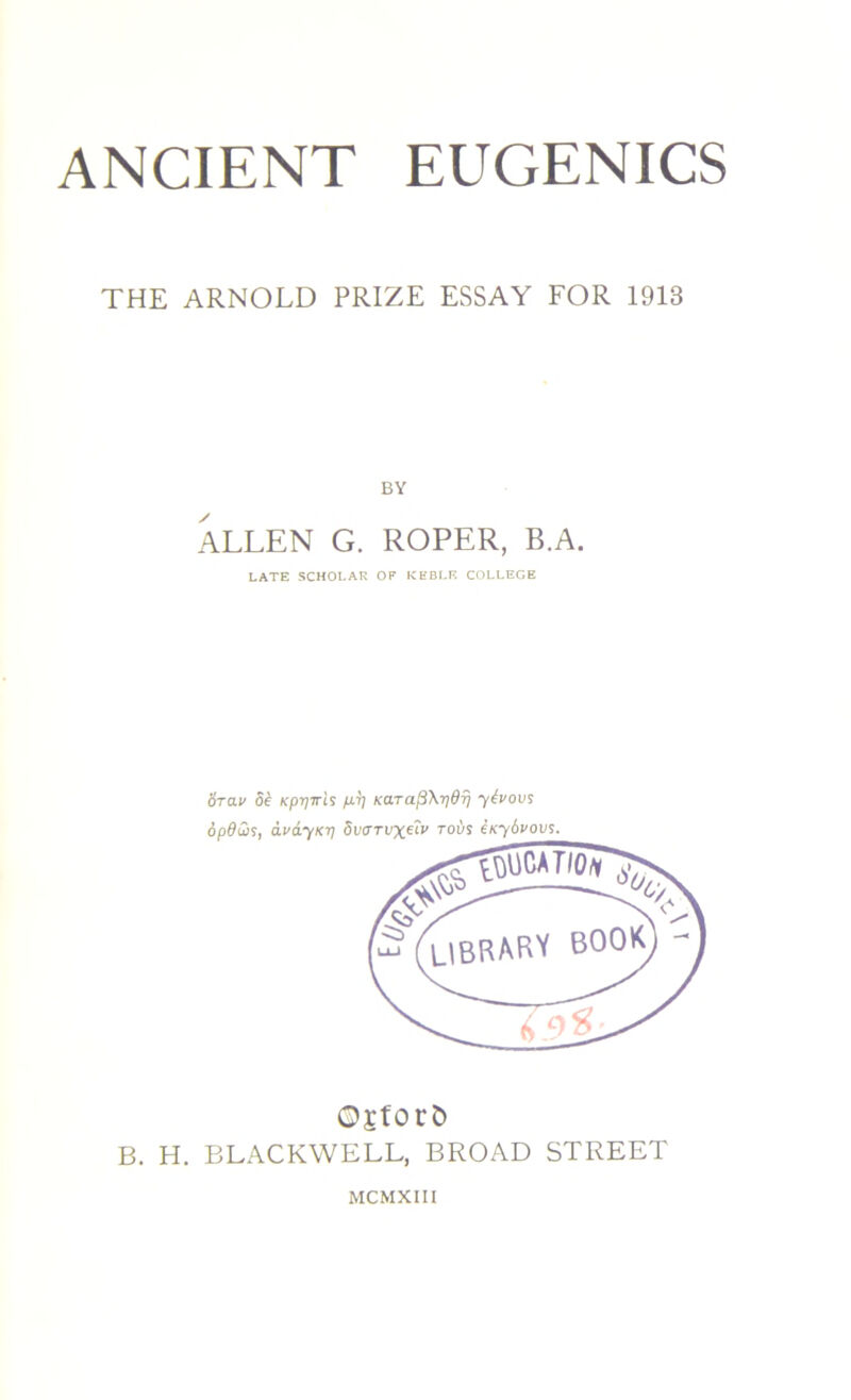 THE ARNOLD PRIZE ESSAY FOR 1913 BY ALLEN G. ROPER, B.A. LATE SCHOLAR OF KEBLE COLLEGE 6rav 8e Kpiyn-h m Kara^X-pdr] ytvovs opdQs, dvdyicij dvtrTUxetv to-us eKydvovs. O£f0C& B. H. BLACKWELL, BROAD STREET MCMXIII