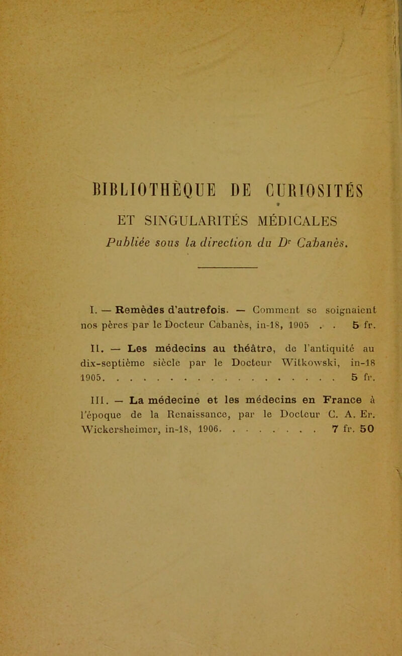 ItlBLlOTHÈOUE DE CURIOSITÉS t ET SINGULARITÉS MÉDICALES Publiée sous la direction du D’^ Cabanès. I. — Remèdes d'autrefois. — Gomment sc soignaient nos pères par le Docteur Cabanès, in-18, 1005 . . 5 fr. II. — Les médecins au théâtre, do l’antiquité au dix-septième siècle par le Docteur Witko-\vski, in-18 1905 5 fr. 111. — La médecine et les médecins en France à l’époque de la Renaissance, par le Docteur G. A. Er. Wickersheimer, in-18, 1906 7 fr. 50