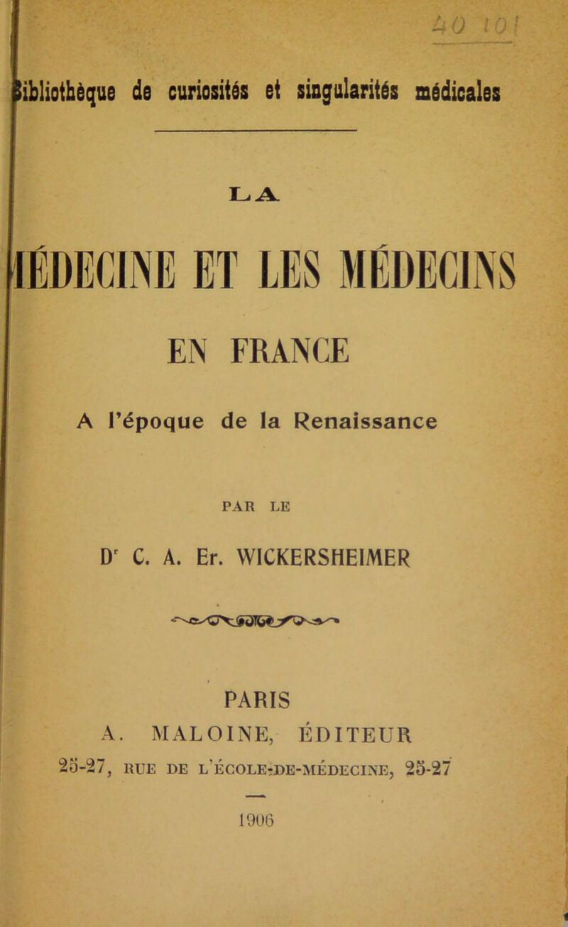 I ; '■ tsQ 10 I liblioibèque de curiosités et singularités médicales LA. EN FRANCE A l’époque de la Renaissance PAR LE D' C. A. Er. WICKERSHEIMER PARIS A. MALOINE, ÉDITEUR 2o-27, RUE DE l’école-de-médecine, 25-27 19U6